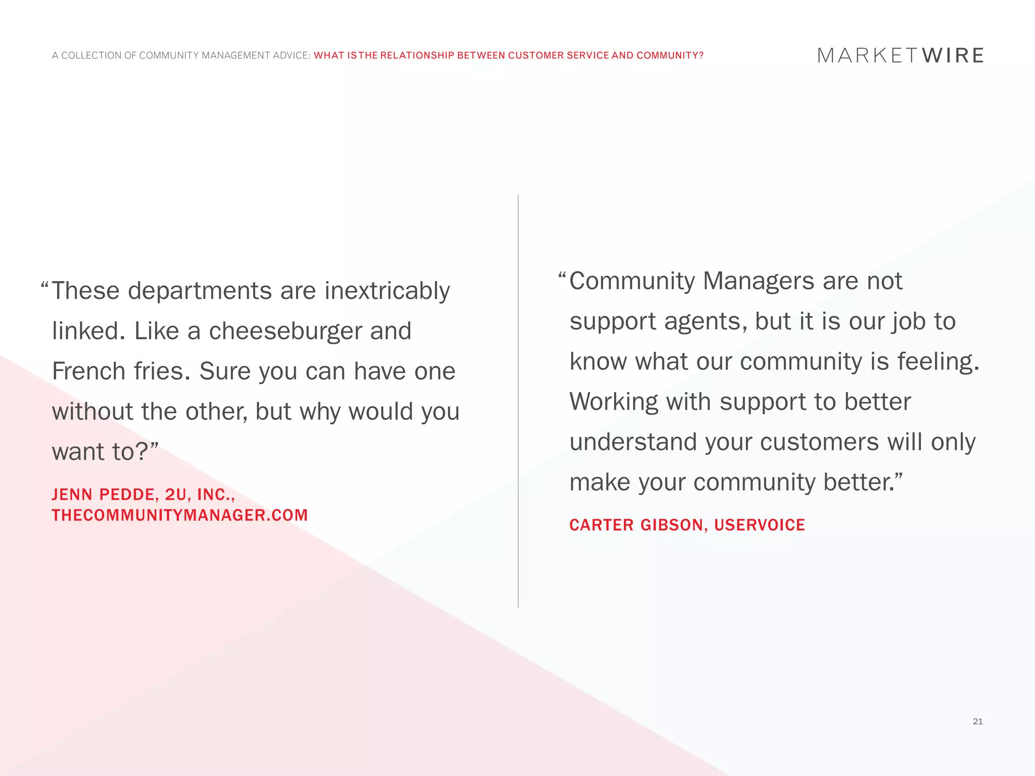 A COLLECTION OF COMMUNITY MANAGEMENT ADVICE: WHAT IS THE RELATIONSHIP BETWEEN CUSTOMER SERVICE AND COMMUNITY?




“	 hese departments are inextricably
 T                                                                                   “	 ommunity Managers are not
                                                                                      C
 linked. Like a cheeseburger and                                                       support agents, but it is our job to
 French fries. Sure you can have one                                                   know what our community is feeling.
 without the other, but why would you                                                  Working with support to better
 want to?”                                                                             understand your customers will only
 JENN PEDDE, 2U, INC.,
                                                                                       make your community better.”
 THECOMMUNITYMANAGER.COM
                                                                                       CARTER GIBSON, USERVOICE




                                                                                                                              21
 
