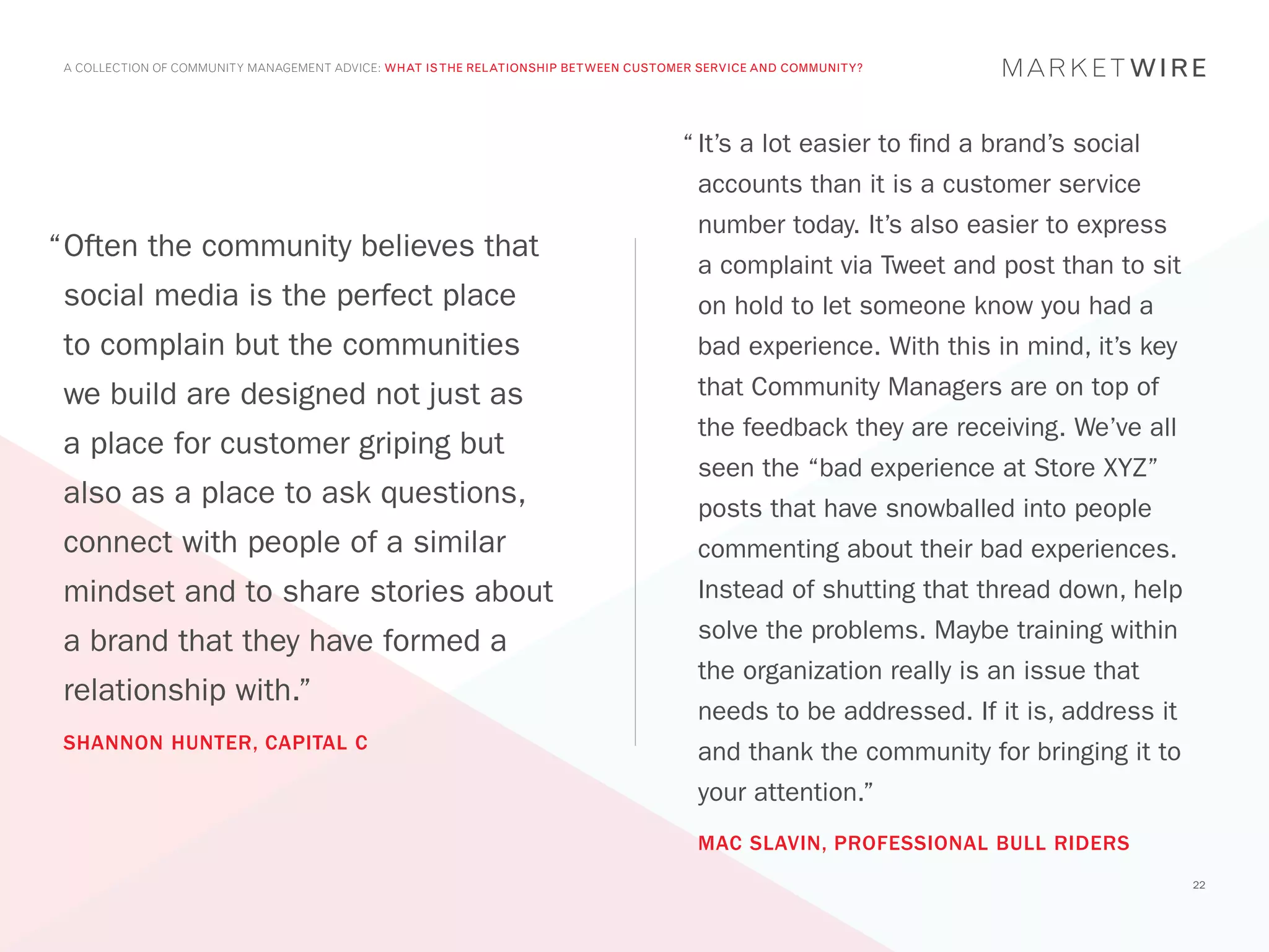 A COLLECTION OF COMMUNITY MANAGEMENT ADVICE: WHAT IS THE RELATIONSHIP BETWEEN CUSTOMER SERVICE AND COMMUNITY?




                                                                                     “	It’s a lot easier to find a brand’s social
                                                                                       accounts than it is a customer service
                                                                                       number today. It’s also easier to express
“	 ften the community believes that
 O
                                                                                       a complaint via Tweet and post than to sit
 social media is the perfect place                                                     on hold to let someone know you had a
 to complain but the communities                                                       bad experience. With this in mind, it’s key
 we build are designed not just as                                                     that Community Managers are on top of
                                                                                       the feedback they are receiving. We’ve all
 a place for customer griping but
                                                                                       seen the “bad experience at Store XYZ”
 also as a place to ask questions,                                                     posts that have snowballed into people
 connect with people of a similar                                                      commenting about their bad experiences.
 mindset and to share stories about                                                    Instead of shutting that thread down, help

 a brand that they have formed a                                                       solve the problems. Maybe training within
                                                                                       the organization really is an issue that
 relationship with.”
                                                                                       needs to be addressed. If it is, address it
 SHANNON HUNTER, CAPITAL C
                                                                                       and thank the community for bringing it to
                                                                                       your attention.”
                                                                                       MAC SLAVIN, PROFESSIONAL BULL RIDERS
                                                                                                                                     22
 