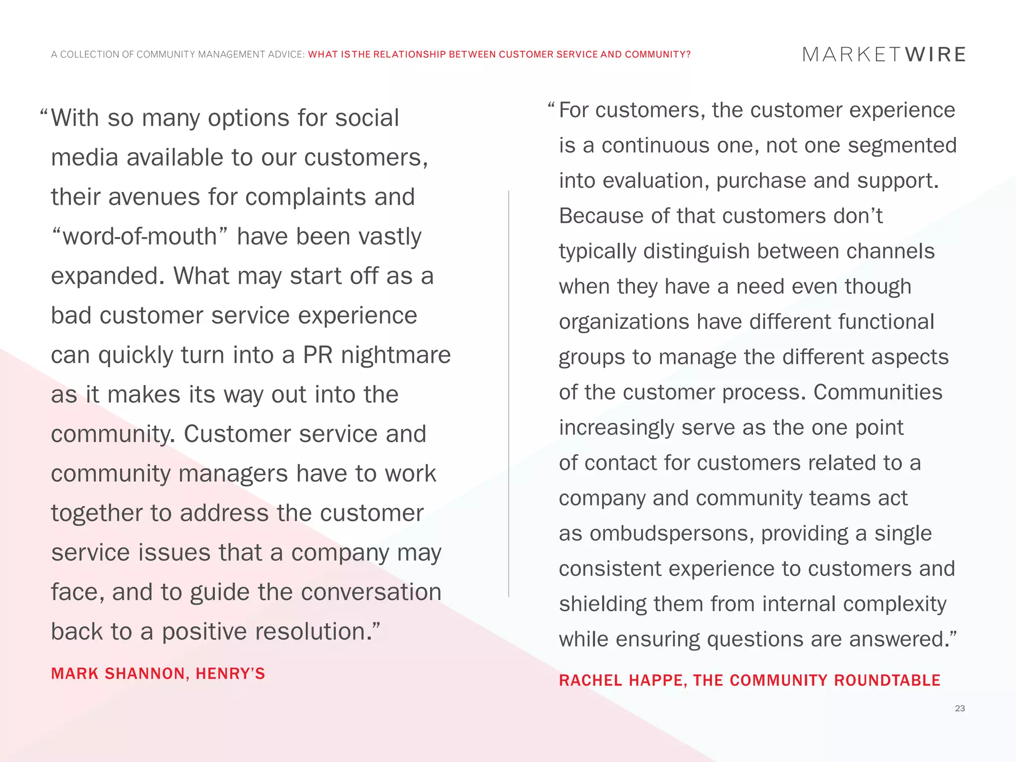 A COLLECTION OF COMMUNITY MANAGEMENT ADVICE: WHAT IS THE RELATIONSHIP BETWEEN CUSTOMER SERVICE AND COMMUNITY?




“	 ith so many options for social
 W                                                                                   “	For customers, the customer experience
                                                                                       is a continuous one, not one segmented
 media available to our customers,
                                                                                       into evaluation, purchase and support.
 their avenues for complaints and
                                                                                       Because of that customers don’t
 “word-of-mouth” have been vastly
                                                                                       typically distinguish between channels
 expanded. What may start off as a                                                     when they have a need even though
 bad customer service experience                                                       organizations have different functional
 can quickly turn into a PR nightmare                                                  groups to manage the different aspects
 as it makes its way out into the                                                      of the customer process. Communities
 community. Customer service and                                                       increasingly serve as the one point
                                                                                       of contact for customers related to a
 community managers have to work
                                                                                       company and community teams act
 together to address the customer
                                                                                       as ombudspersons, providing a single
 service issues that a company may
                                                                                       consistent experience to customers and
 face, and to guide the conversation                                                   shielding them from internal complexity
 back to a positive resolution.”                                                       while ensuring questions are answered.”
 MARK SHANNON, HENRY’S                                                                 RACHEL HAPPE, THE COMMUNITY ROUNDTABLE
                                                                                                                                 23
 