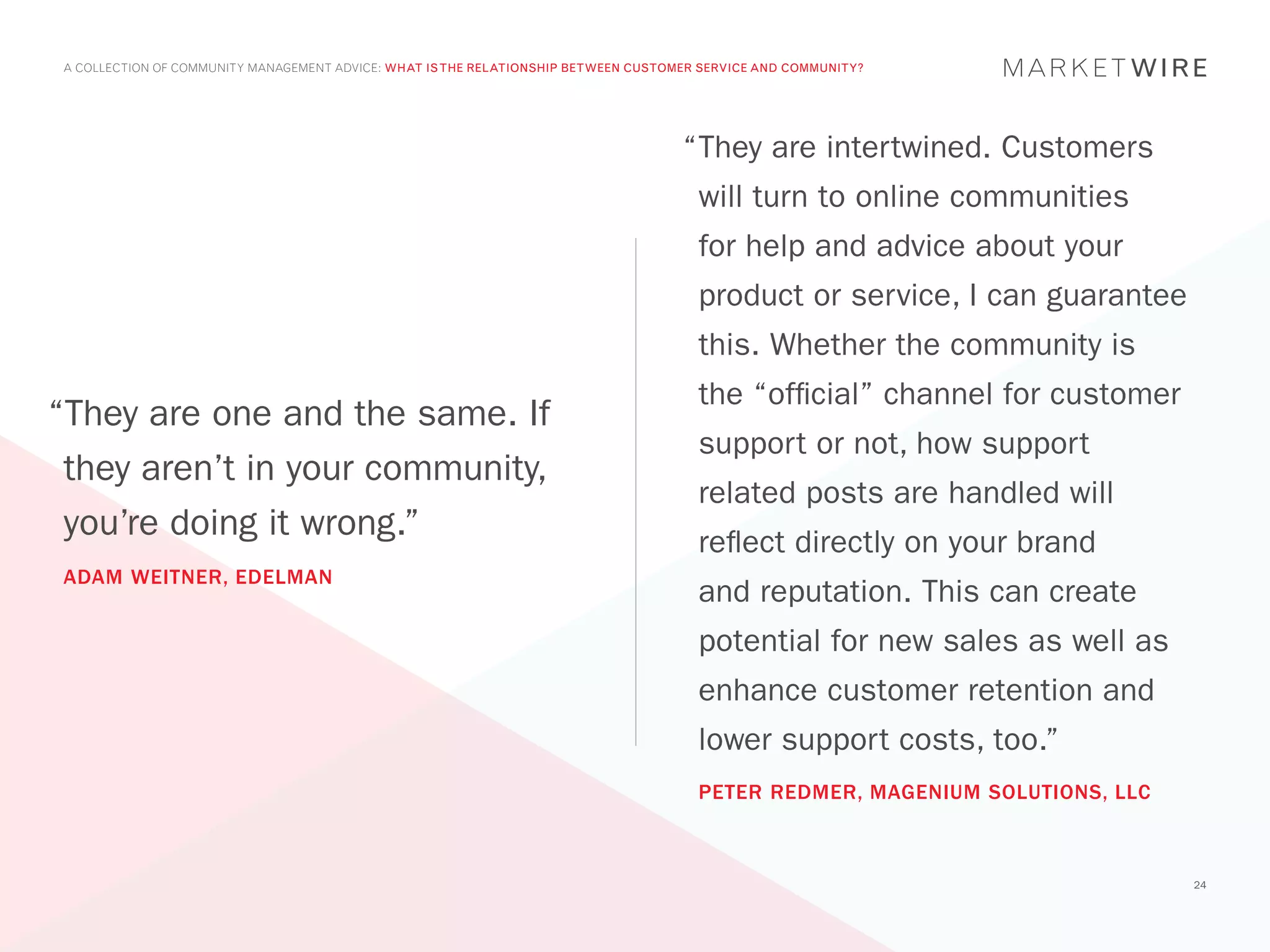 A COLLECTION OF COMMUNITY MANAGEMENT ADVICE: WHAT IS THE RELATIONSHIP BETWEEN CUSTOMER SERVICE AND COMMUNITY?




                                                                                    “	 hey are intertwined. Customers
                                                                                     T
                                                                                      will turn to online communities
                                                                                      for help and advice about your
                                                                                      product or service, I can guarantee
                                                                                      this. Whether the community is
                                                                                      the “official” channel for customer
“They are one and the same. If
                                                                                      support or not, how support
 they aren’t in your community,
                                                                                      related posts are handled will
 you’re doing it wrong.”                                                              reflect directly on your brand
ADAM WEITNER, EDELMAN
                                                                                      and reputation. This can create
                                                                                      potential for new sales as well as
                                                                                      enhance customer retention and
                                                                                      lower support costs, too.”
                                                                                      PETER REDMER, MAGENIUM SOLUTIONS, LLC



                                                                                                                              24
 
