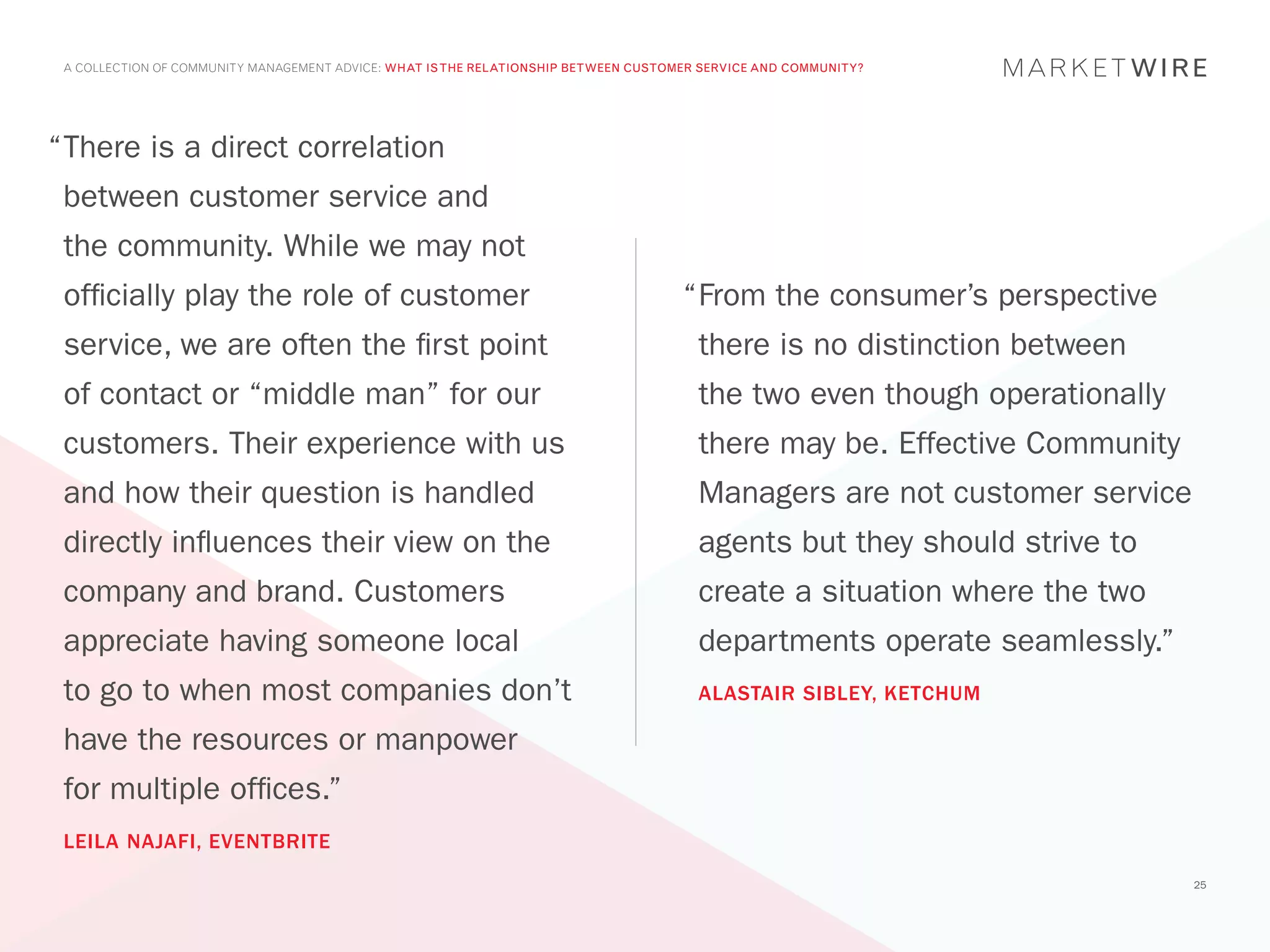 A COLLECTION OF COMMUNITY MANAGEMENT ADVICE: WHAT IS THE RELATIONSHIP BETWEEN CUSTOMER SERVICE AND COMMUNITY?




“	 here is a direct correlation
 T
 between customer service and
 the community. While we may not
 officially play the role of customer                                                “	 rom the consumer’s perspective
                                                                                      F
 service, we are often the first point                                                 there is no distinction between
 of contact or “middle man” for our                                                    the two even though operationally
 customers. Their experience with us                                                   there may be. Effective Community
 and how their question is handled                                                     Managers are not customer service
 directly influences their view on the                                                 agents but they should strive to
 company and brand. Customers                                                          create a situation where the two
 appreciate having someone local                                                       departments operate seamlessly.”
 to go to when most companies don’t                                                    ALASTAIR SIBLEY, KETCHUM

 have the resources or manpower
 for multiple offices.”
 LEILA NAJAFI, EVENTBRITE
                                                                                                                           25
 