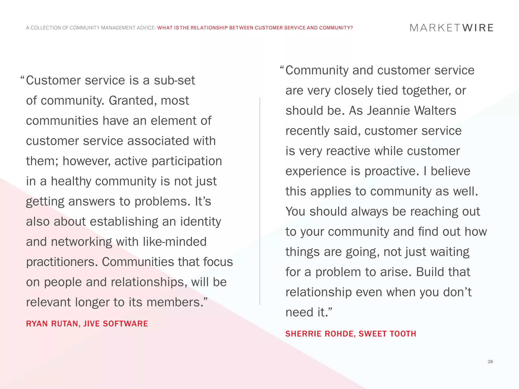A COLLECTION OF COMMUNITY MANAGEMENT ADVICE: WHAT IS THE RELATIONSHIP BETWEEN CUSTOMER SERVICE AND COMMUNITY?




                                                                                     “	 ommunity and customer service
                                                                                      C
“	 ustomer service is a sub-set
 C
                                                                                       are very closely tied together, or
 of community. Granted, most
                                                                                       should be. As Jeannie Walters
 communities have an element of
                                                                                       recently said, customer service
 customer service associated with
                                                                                       is very reactive while customer
 them; however, active participation
                                                                                       experience is proactive. I believe
 in a healthy community is not just
                                                                                       this applies to community as well.
 getting answers to problems. It’s
                                                                                       You should always be reaching out
 also about establishing an identity
                                                                                       to your community and find out how
 and networking with like-minded
                                                                                       things are going, not just waiting
 practitioners. Communities that focus
                                                                                       for a problem to arise. Build that
 on people and relationships, will be
                                                                                       relationship even when you don’t
 relevant longer to its members.”
                                                                                       need it.”
 RYAN RUTAN, JIVE SOFTWARE
                                                                                       SHERRIE ROHDE, SWEET TOOTH


                                                                                                                            26
 