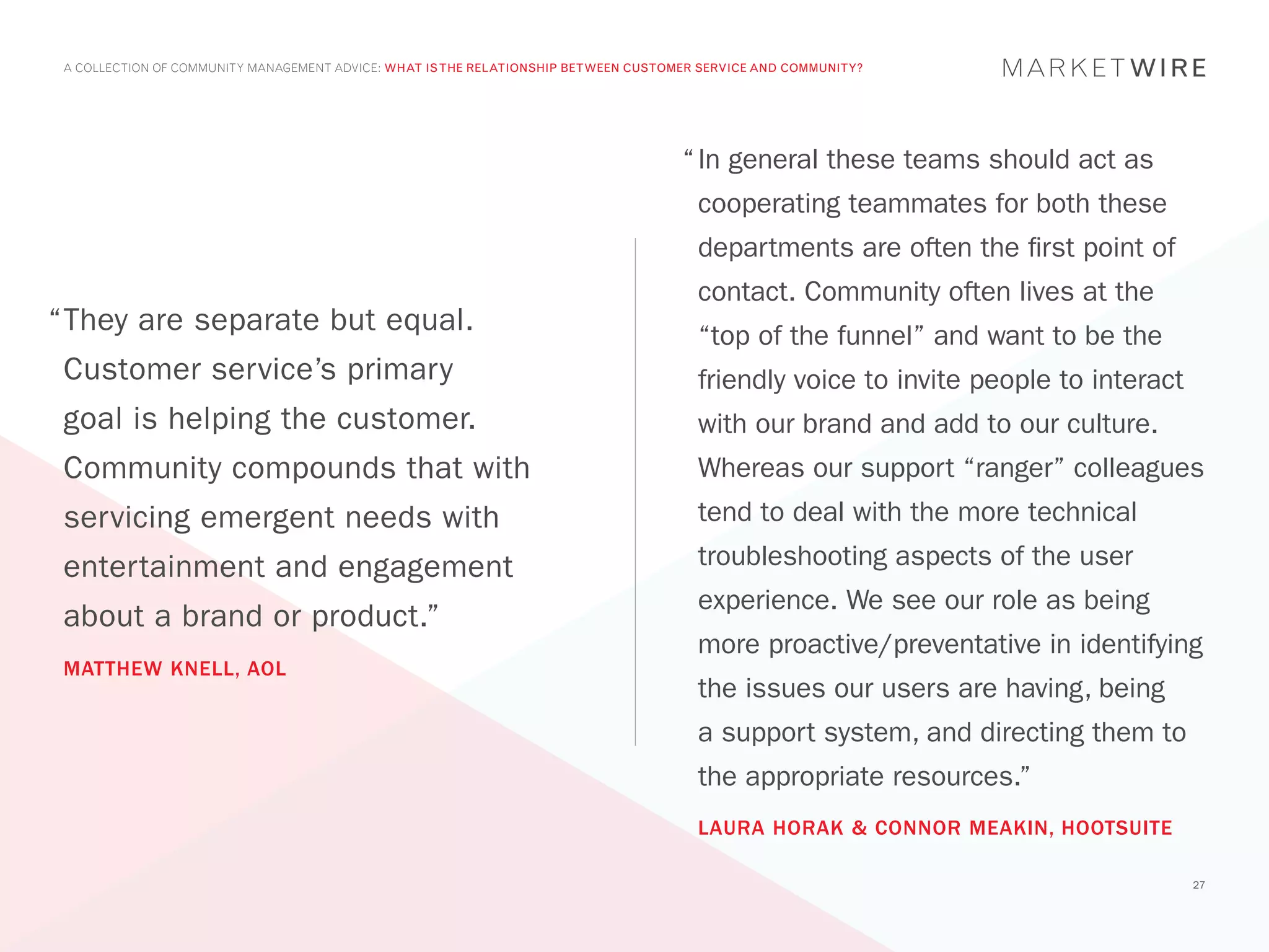 A COLLECTION OF COMMUNITY MANAGEMENT ADVICE: WHAT IS THE RELATIONSHIP BETWEEN CUSTOMER SERVICE AND COMMUNITY?




                                                                                     “	In general these teams should act as
                                                                                       cooperating teammates for both these
                                                                                       departments are often the first point of
                                                                                       contact. Community often lives at the
“	 hey are separate but equal.
 T                                                                                     “top of the funnel” and want to be the
 Customer service’s primary                                                            friendly voice to invite people to interact
 goal is helping the customer.                                                         with our brand and add to our culture.
 Community compounds that with                                                         Whereas our support “ranger” colleagues
 servicing emergent needs with                                                         tend to deal with the more technical
 entertainment and engagement                                                          troubleshooting aspects of the user
                                                                                       experience. We see our role as being
 about a brand or product.”
                                                                                       more proactive/preventative in identifying
 MATTHEW KNELL, AOL
                                                                                       the issues our users are having, being
                                                                                       a support system, and directing them to
                                                                                       the appropriate resources.”
                                                                                       LAURA HORAK & CONNOR MEAKIN, HOOTSUITE

                                                                                                                                     27
 