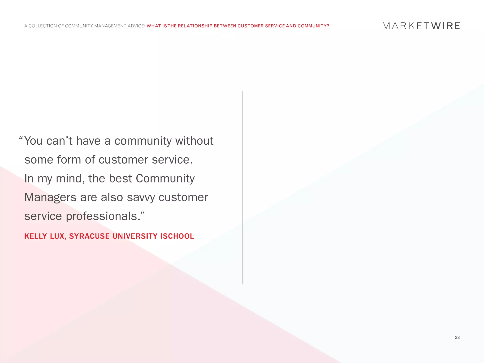 A COLLECTION OF COMMUNITY MANAGEMENT ADVICE: WHAT IS THE RELATIONSHIP BETWEEN CUSTOMER SERVICE AND COMMUNITY?




“	 ou can’t have a community without
 Y
 some form of customer service.
 In my mind, the best Community
 Managers are also savvy customer
 service professionals.”
 KELLY LUX, SYRACUSE UNIVERSITY ISCHOOL




                                                                                                                 28
 