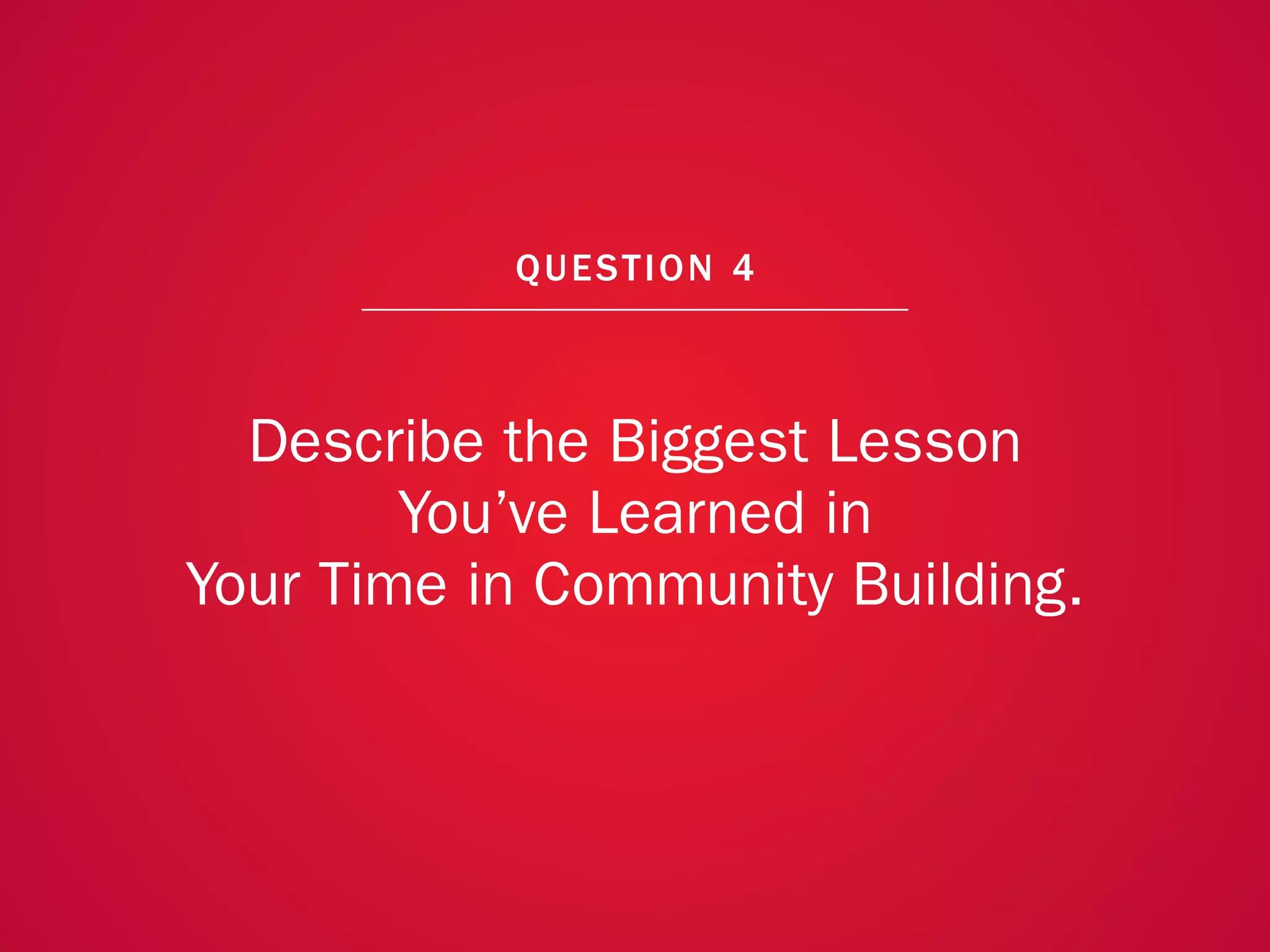A COLLECTION OF COMMUNITY MANAGEMENT ADVICE: DESCRIBE THE BIGGEST LESSON YOU’VE LEARNED IN YOUR TIME IN COMMUNITY BUILDING




                                                               QU EST ION 4



                   Describe the Biggest Lesson
                         You’ve Learned in
                 Your Time in Community Building.



                                                                                                                             29
 