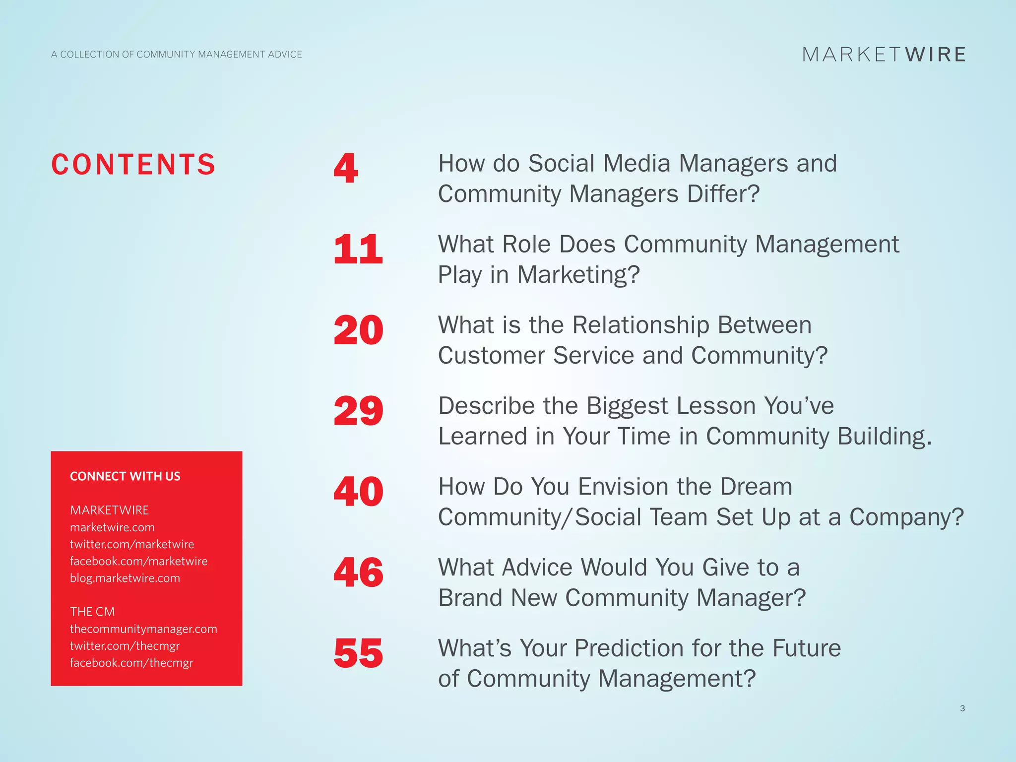 A COLLECTION OF COMMUNITY MANAGEMENT ADVICE




C O N T EN T S                                4    How do Social Media Managers and
                                                   Community Managers Differ?

                                              11   What Role Does Community Management
                                                   Play in Marketing?

                                              20   What is the Relationship Between
                                                   Customer Service and Community?

                                              29   Describe the Biggest Lesson You’ve
                                                   Learned in Your Time in Community Building.

                                              40
   CONNECT WITH US
                                                   How Do You Envision the Dream
   MARKETWIRE
   marketwire.com                                  Community/Social Team Set Up at a Company?
   twitter.com/marketwire


                                              46   What Advice Would You Give to a
   facebook.com/marketwire
   blog.marketwire.com

   THE CM
                                                   Brand New Community Manager?
   thecommunitymanager.com
   twitter.com/thecmgr
   facebook.com/thecmgr                       55   What’s Your Prediction for the Future
                                                   of Community Management?
                                                                                                 3
 