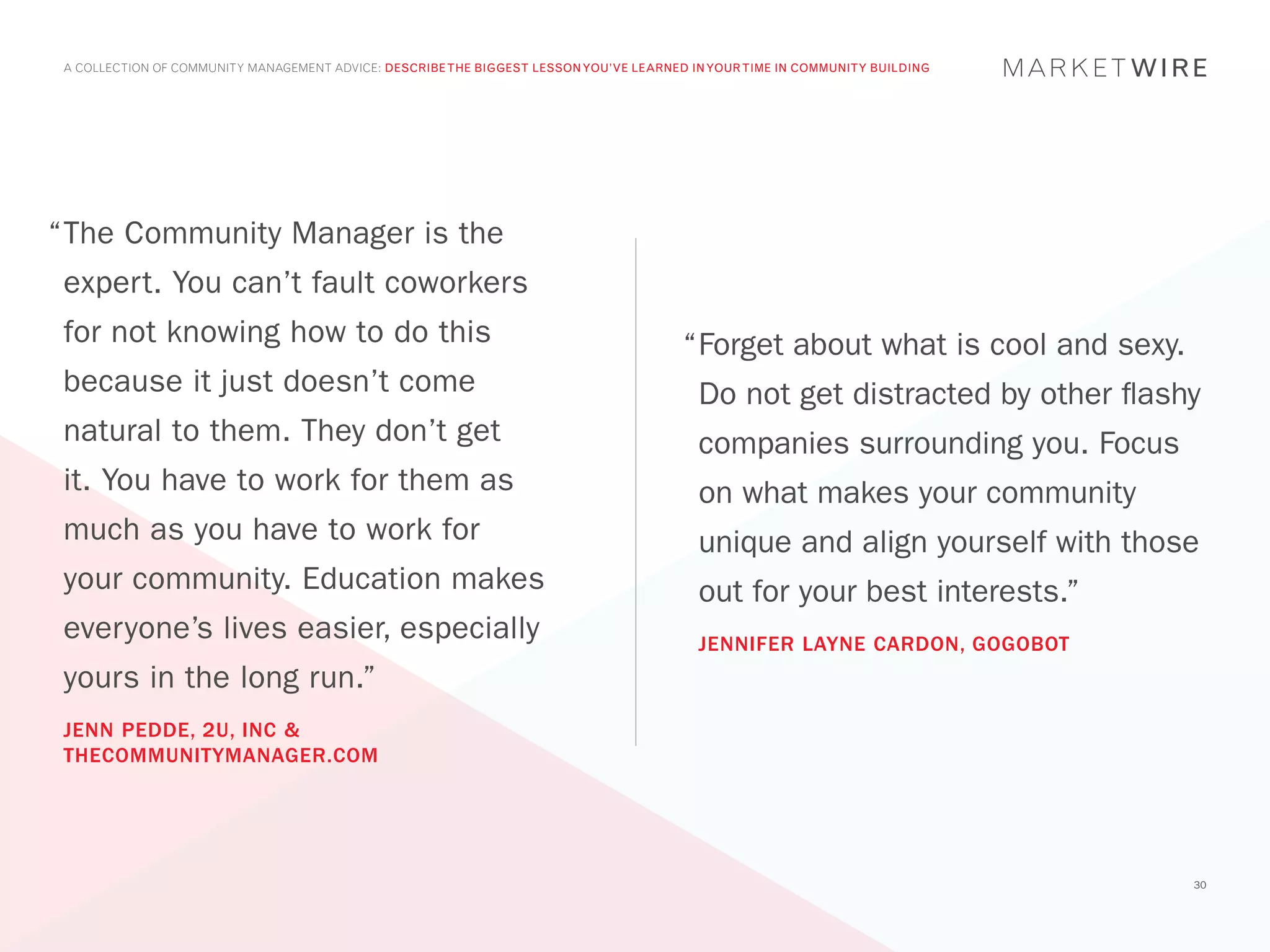 A COLLECTION OF COMMUNITY MANAGEMENT ADVICE: DESCRIBE THE BIGGEST LESSON YOU’VE LEARNED IN YOUR TIME IN COMMUNITY BUILDING




“	 he Community Manager is the
 T
 expert. You can’t fault coworkers
 for not knowing how to do this                                                         “	 orget about what is cool and sexy.
                                                                                         F
 because it just doesn’t come                                                             Do not get distracted by other flashy
 natural to them. They don’t get                                                          companies surrounding you. Focus
 it. You have to work for them as                                                         on what makes your community
 much as you have to work for                                                             unique and align yourself with those
 your community. Education makes                                                          out for your best interests.”
 everyone’s lives easier, especially                                                      JENNIFER LAYNE CARDON, GOGOBOT
 yours in the long run.”
 JENN PEDDE, 2U, INC &
 THECOMMUNITYMANAGER.COM




                                                                                                                                30
 