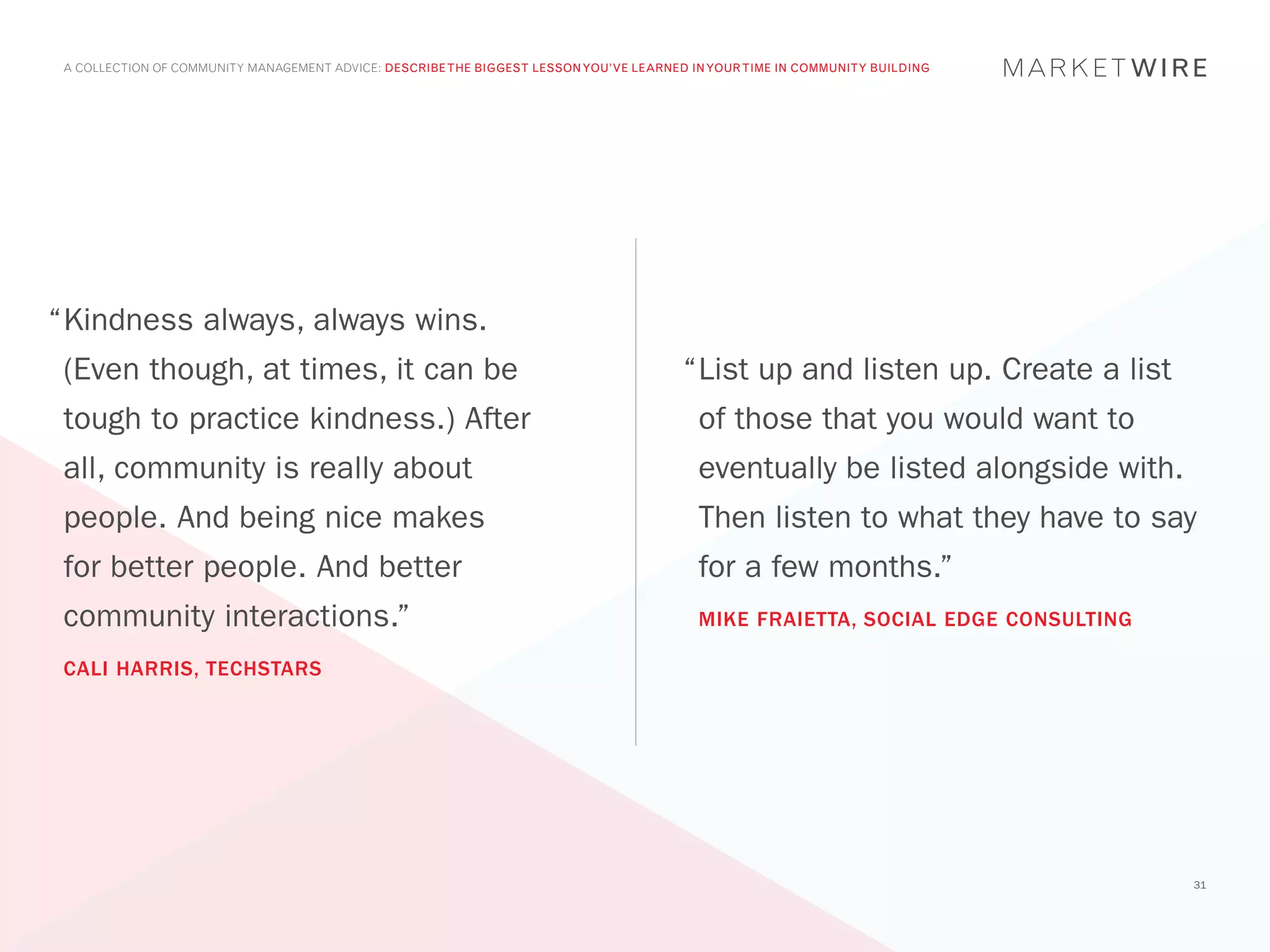 A COLLECTION OF COMMUNITY MANAGEMENT ADVICE: DESCRIBE THE BIGGEST LESSON YOU’VE LEARNED IN YOUR TIME IN COMMUNITY BUILDING




“	 indness always, always wins.
 K
 (Even though, at times, it can be                                                      “	 ist up and listen up. Create a list
                                                                                         L
 tough to practice kindness.) After                                                       of those that you would want to
 all, community is really about                                                           eventually be listed alongside with.
 people. And being nice makes                                                             Then listen to what they have to say
 for better people. And better                                                            for a few months.”
 community interactions.”                                                                 MIKE FRAIETTA, SOCIAL EDGE CONSULTING

 CALI HARRIS, TECHSTARS




                                                                                                                                  31
 