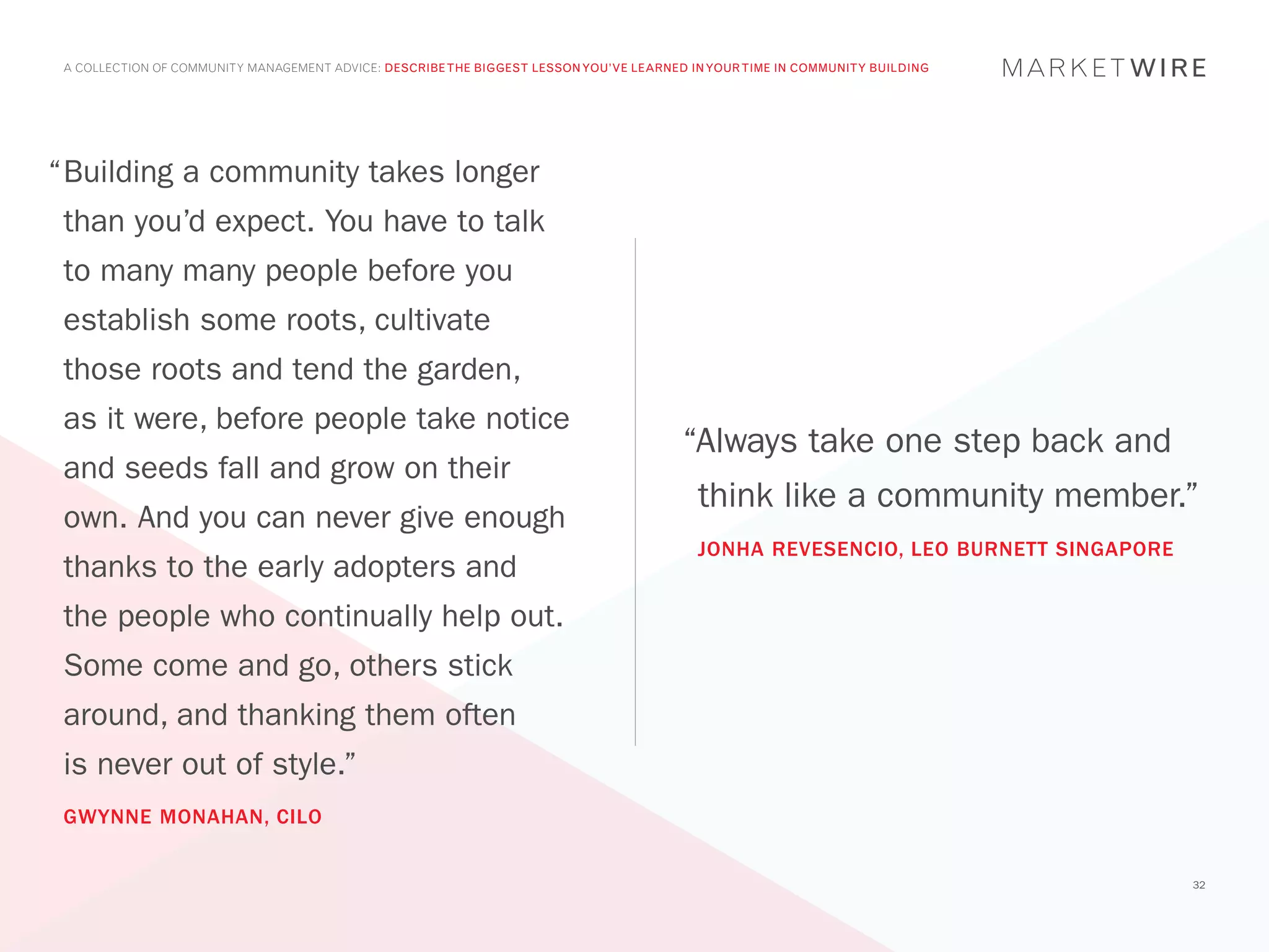 A COLLECTION OF COMMUNITY MANAGEMENT ADVICE: DESCRIBE THE BIGGEST LESSON YOU’VE LEARNED IN YOUR TIME IN COMMUNITY BUILDING




“	 uilding a community takes longer
 B
 than you’d expect. You have to talk
 to many many people before you
 establish some roots, cultivate
 those roots and tend the garden,
 as it were, before people take notice
                                                                                        “Always take one step back and
 and seeds fall and grow on their
                                                                                          think like a community member.”
 own. And you can never give enough
                                                                                          JONHA REVESENCIO, LEO BURNETT SINGAPORE
 thanks to the early adopters and
 the people who continually help out.
 Some come and go, others stick
 around, and thanking them often
 is never out of style.”
 GWYNNE MONAHAN, CILO


                                                                                                                                    32
 