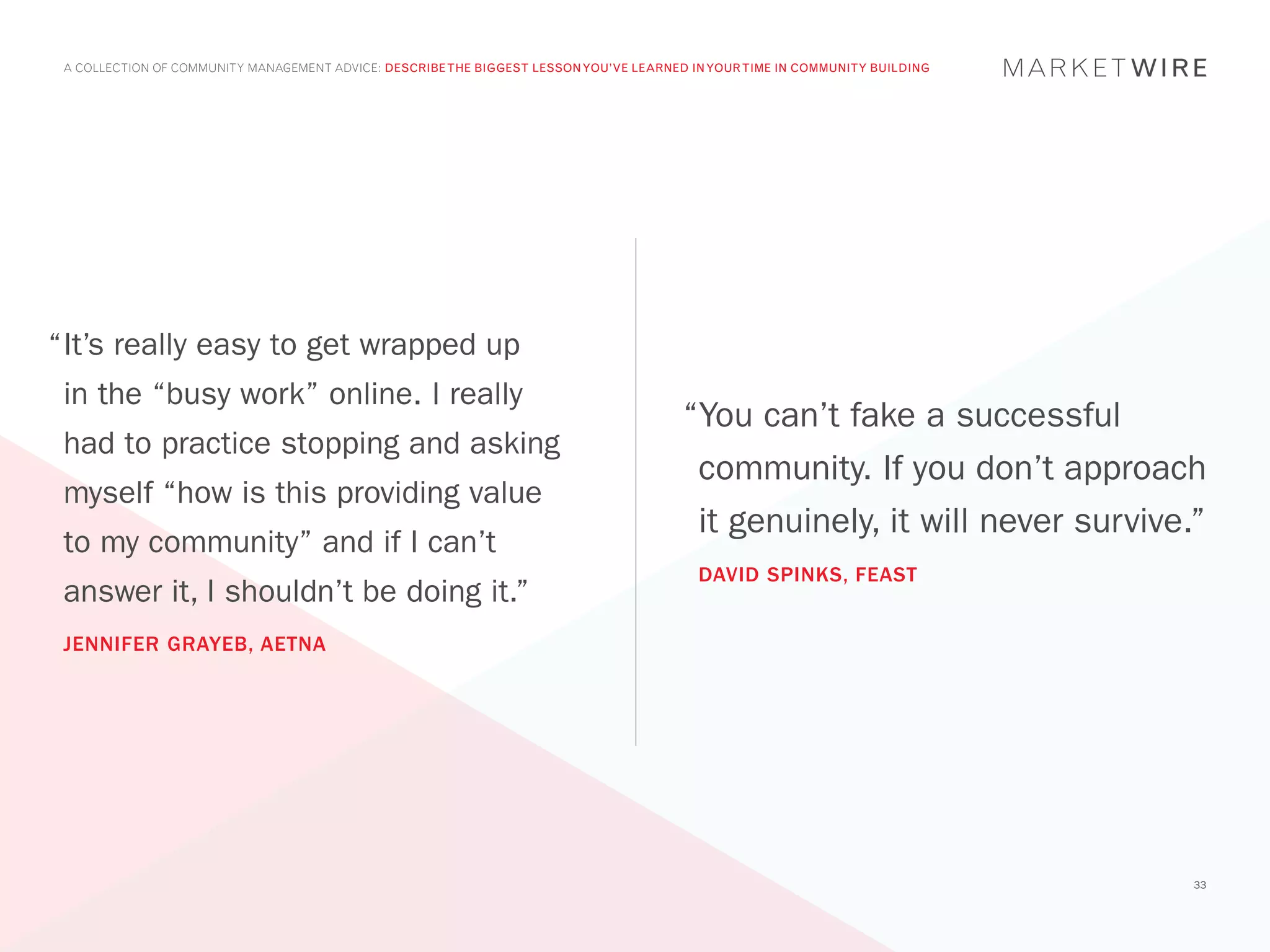 A COLLECTION OF COMMUNITY MANAGEMENT ADVICE: DESCRIBE THE BIGGEST LESSON YOU’VE LEARNED IN YOUR TIME IN COMMUNITY BUILDING




“	t’s really easy to get wrapped up
 I
 in the “busy work” online. I really
                                                                                        “You can’t fake a successful
 had to practice stopping and asking
                                                                                         community. If you don’t approach
 myself “how is this providing value
                                                                                         it genuinely, it will never survive.”
 to my community” and if I can’t
                                                                                          DAVID SPINKS, FEAST
 answer it, I shouldn’t be doing it.”
 JENNIFER GRAYEB, AETNA




                                                                                                                              33
 