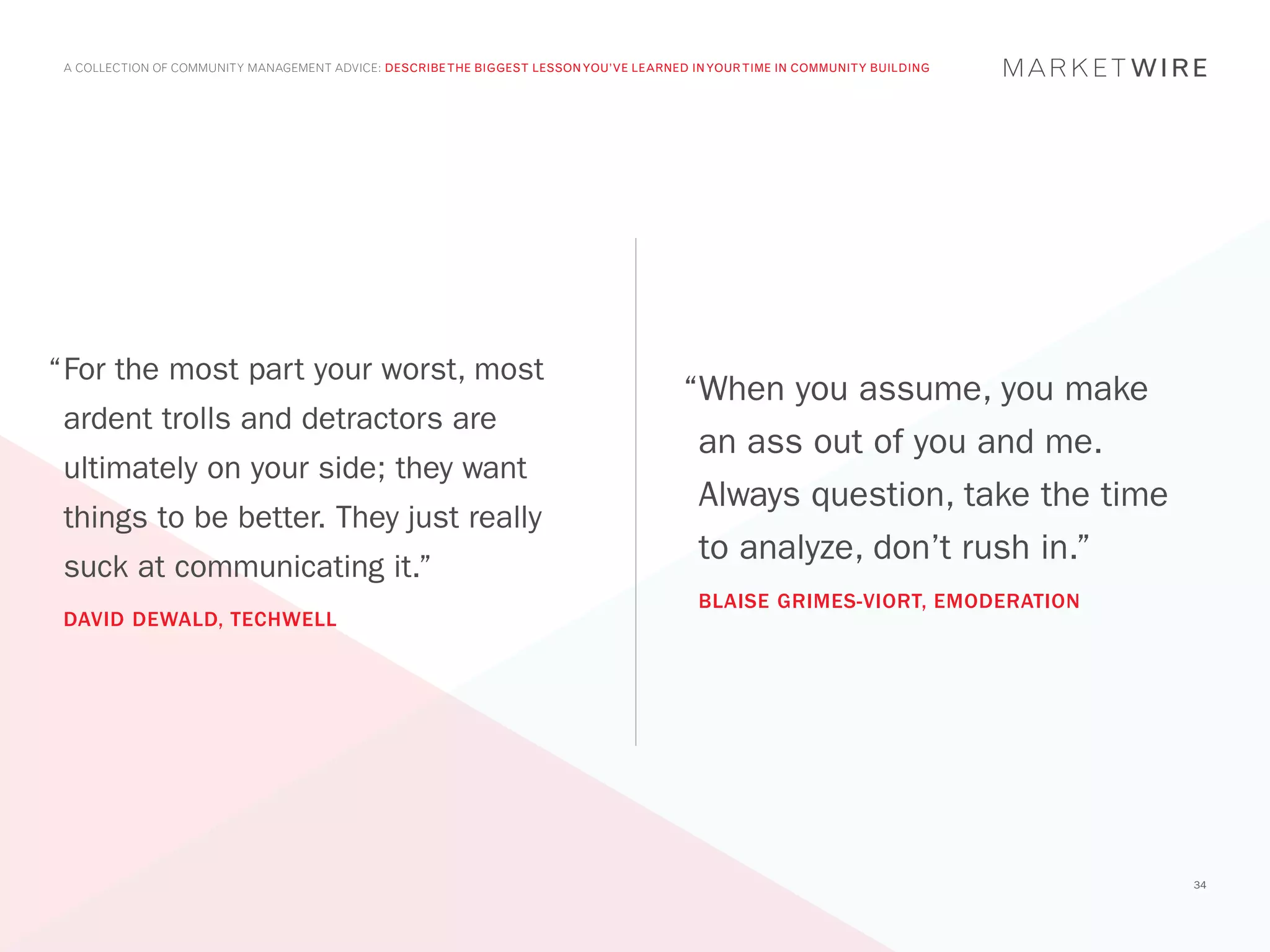 A COLLECTION OF COMMUNITY MANAGEMENT ADVICE: DESCRIBE THE BIGGEST LESSON YOU’VE LEARNED IN YOUR TIME IN COMMUNITY BUILDING




“	 or the most part your worst, most
 F
                                                                                        “When you assume, you make
 ardent trolls and detractors are
                                                                                         an ass out of you and me.
 ultimately on your side; they want
                                                                                         Always question, take the time
 things to be better. They just really
                                                                                         to analyze, don’t rush in.”
 suck at communicating it.”
                                                                                          BLAISE GRIMES-VIORT, EMODERATION
 DAVID DEWALD, TECHWELL




                                                                                                                              34
 