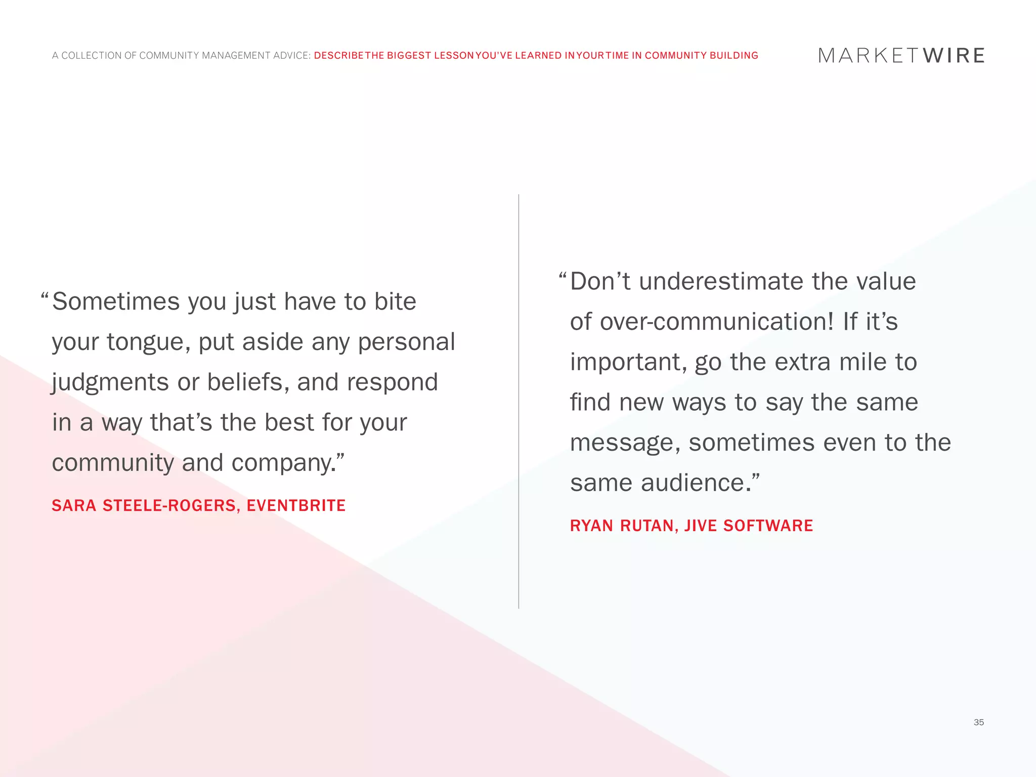 A COLLECTION OF COMMUNITY MANAGEMENT ADVICE: DESCRIBE THE BIGGEST LESSON YOU’VE LEARNED IN YOUR TIME IN COMMUNITY BUILDING




                                                                                        “	 on’t underestimate the value
                                                                                         D
“	 ometimes you just have to bite
 S
                                                                                          of over-communication! If it’s
 your tongue, put aside any personal
                                                                                          important, go the extra mile to
 judgments or beliefs, and respond
                                                                                          find new ways to say the same
 in a way that’s the best for your
                                                                                          message, sometimes even to the
 community and company.”
                                                                                          same audience.”
 SARA STEELE-ROGERS, EVENTBRITE
                                                                                          RYAN RUTAN, JIVE SOFTWARE




                                                                                                                              35
 