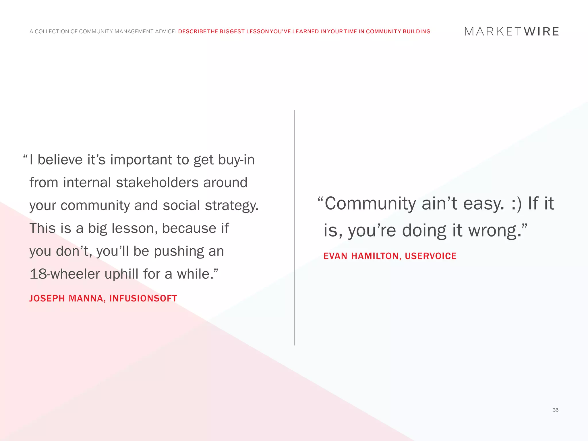 A COLLECTION OF COMMUNITY MANAGEMENT ADVICE: DESCRIBE THE BIGGEST LESSON YOU’VE LEARNED IN YOUR TIME IN COMMUNITY BUILDING




“	 believe it’s important to get buy-in
 I
 from internal stakeholders around
 your community and social strategy.                                                    “Community ain’t easy. :) If it
 This is a big lesson, because if                                                        is, you’re doing it wrong.”
 you don’t, you’ll be pushing an                                                          EVAN HAMILTON, USERVOICE
 18-wheeler uphill for a while.”
 JOSEPH MANNA, INFUSIONSOFT




                                                                                                                              36
 