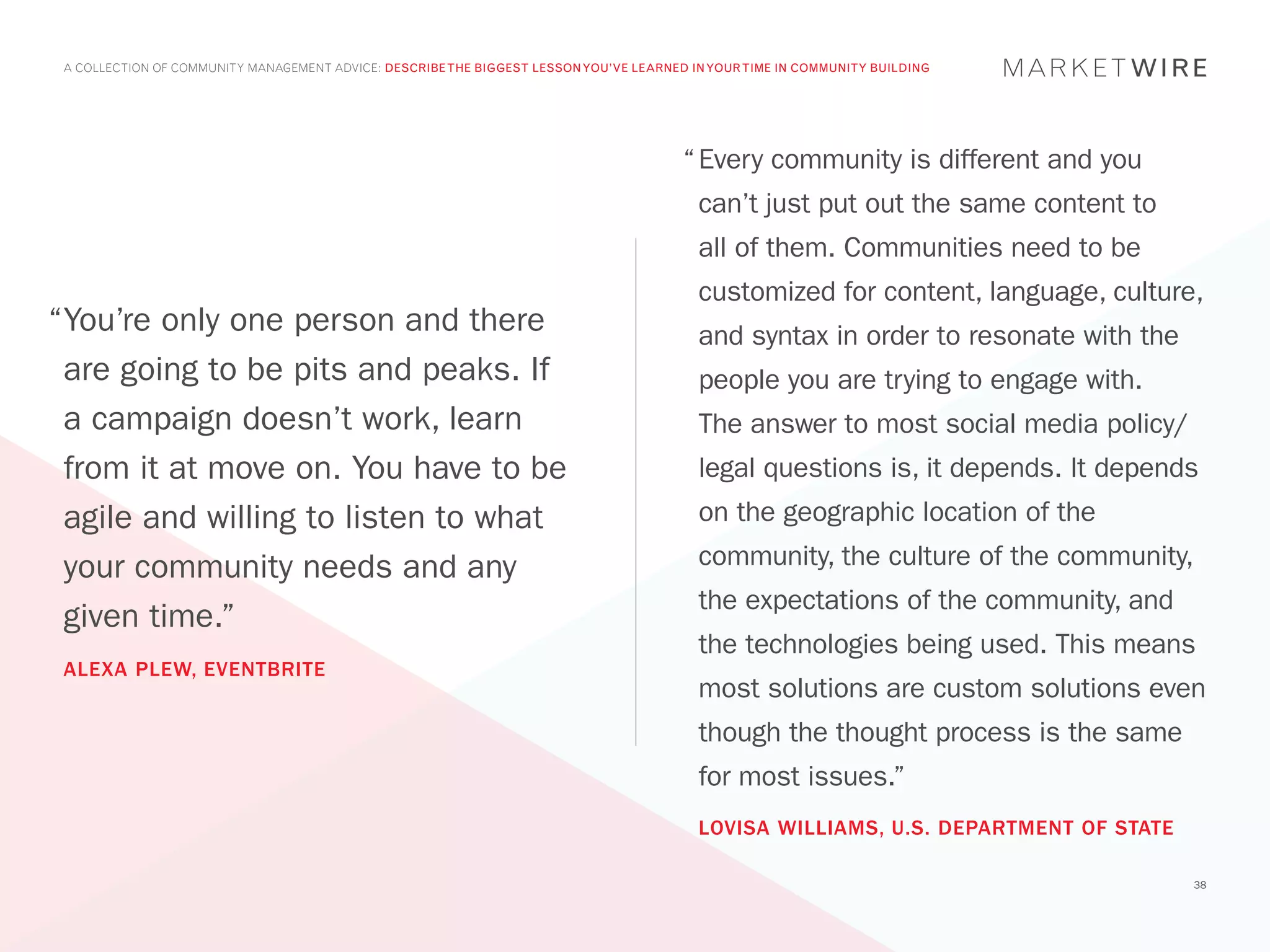 A COLLECTION OF COMMUNITY MANAGEMENT ADVICE: DESCRIBE THE BIGGEST LESSON YOU’VE LEARNED IN YOUR TIME IN COMMUNITY BUILDING




                                                                                        “	Every community is different and you
                                                                                          can’t just put out the same content to
                                                                                          all of them. Communities need to be
                                                                                          customized for content, language, culture,
“	 ou’re only one person and there
 Y                                                                                        and syntax in order to resonate with the
 are going to be pits and peaks. If                                                       people you are trying to engage with.
 a campaign doesn’t work, learn                                                           The answer to most social media policy/
 from it at move on. You have to be                                                       legal questions is, it depends. It depends
 agile and willing to listen to what                                                      on the geographic location of the

 your community needs and any                                                             community, the culture of the community,
                                                                                          the expectations of the community, and
 given time.”
                                                                                          the technologies being used. This means
 ALEXA PLEW, EVENTBRITE
                                                                                          most solutions are custom solutions even
                                                                                          though the thought process is the same
                                                                                          for most issues.”
                                                                                          LOVISA WILLIAMS, U.S. DEPARTMENT OF STATE

                                                                                                                                      38
 