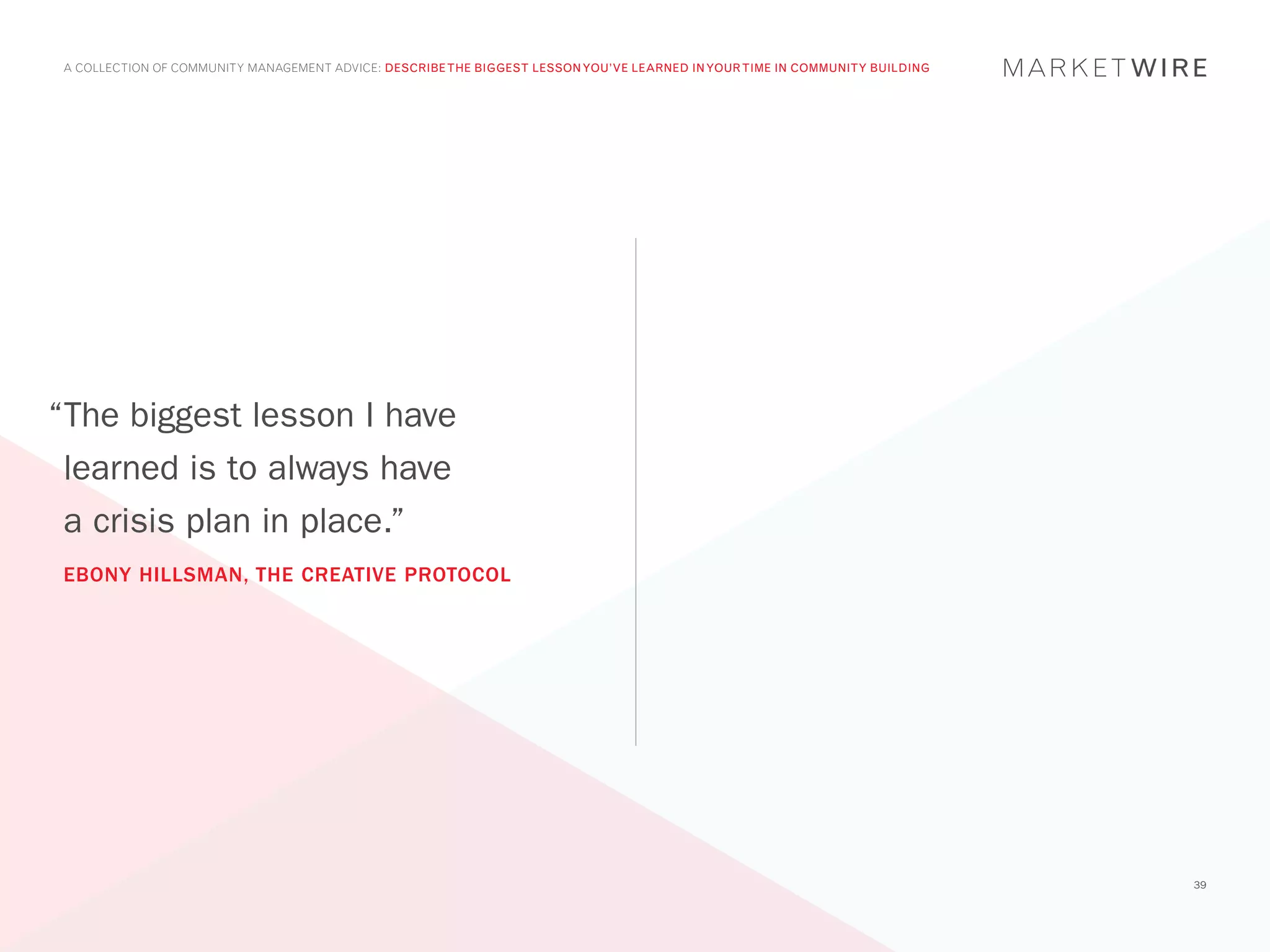 A COLLECTION OF COMMUNITY MANAGEMENT ADVICE: DESCRIBE THE BIGGEST LESSON YOU’VE LEARNED IN YOUR TIME IN COMMUNITY BUILDING




“The biggest lesson I have
 learned is to always have
 a crisis plan in place.”
 EBONY HILLSMAN, THE CREATIVE PROTOCOL




                                                                                                                              39
 