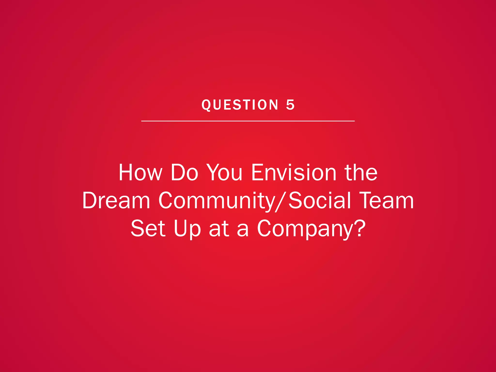 A COLLECTION OF COMMUNITY MANAGEMENT ADVICE: HOW DO YOU ENVISION THE DREAM COMMUNITY/SOCIAL TEAM SET UP AT A COMPANY?




                                                             QU EST ION 5



                      How Do You Envision the
                   Dream Community/Social Team
                       Set Up at a Company?



                                                                                                                        40
 