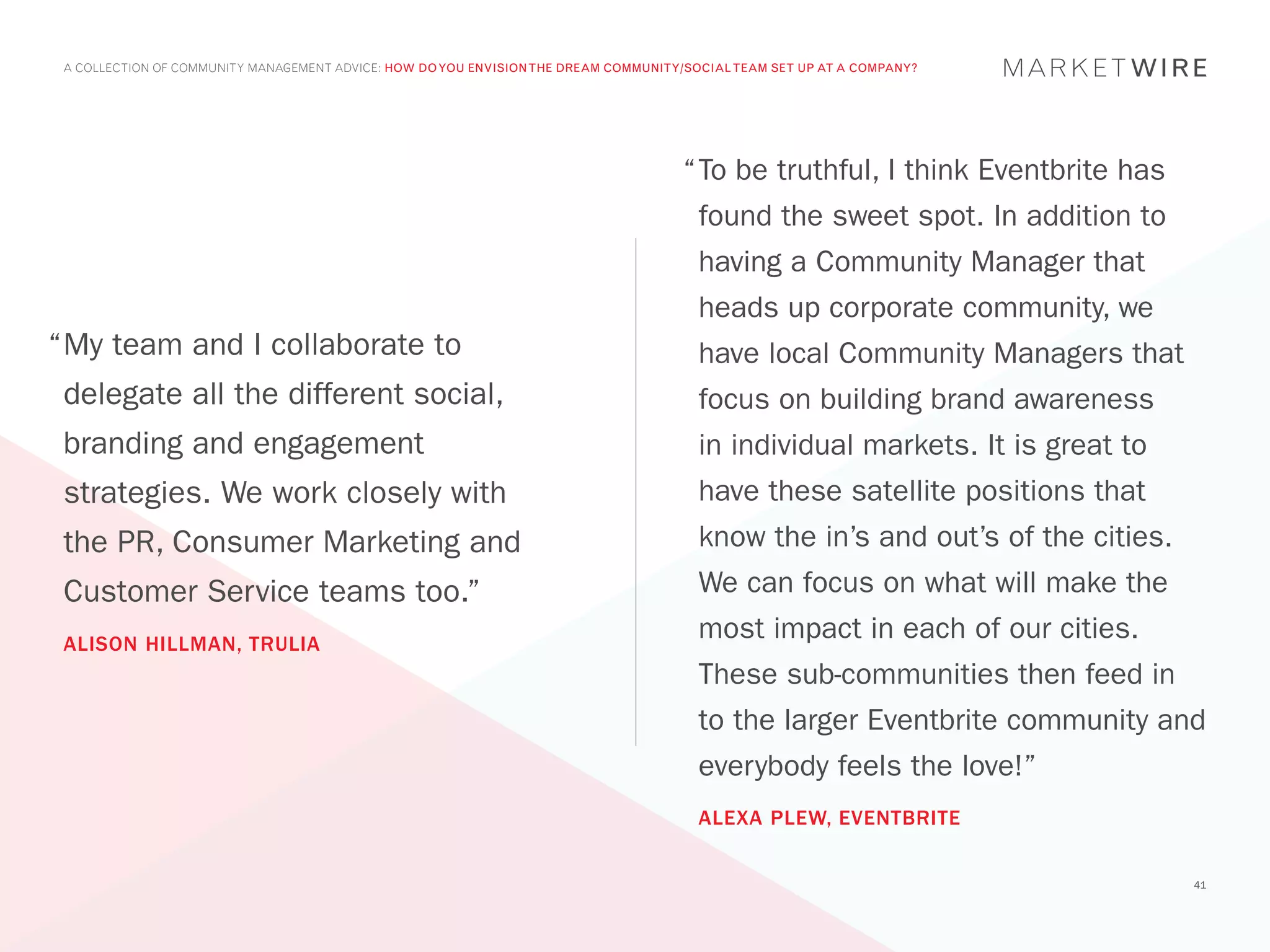 A COLLECTION OF COMMUNITY MANAGEMENT ADVICE: HOW DO YOU ENVISION THE DREAM COMMUNITY/SOCIAL TEAM SET UP AT A COMPANY?




                                                                                     “	 o be truthful, I think Eventbrite has
                                                                                      T
                                                                                       found the sweet spot. In addition to
                                                                                       having a Community Manager that
                                                                                       heads up corporate community, we
“	 y team and I collaborate to
 M                                                                                     have local Community Managers that
 delegate all the different social,                                                    focus on building brand awareness
 branding and engagement                                                               in individual markets. It is great to
 strategies. We work closely with                                                      have these satellite positions that
 the PR, Consumer Marketing and                                                        know the in’s and out’s of the cities.
 Customer Service teams too.”                                                          We can focus on what will make the
 ALISON HILLMAN, TRULIA
                                                                                       most impact in each of our cities.
                                                                                       These sub-communities then feed in
                                                                                       to the larger Eventbrite community and
                                                                                       everybody feels the love!”
                                                                                       ALEXA PLEW, EVENTBRITE


                                                                                                                                41
 