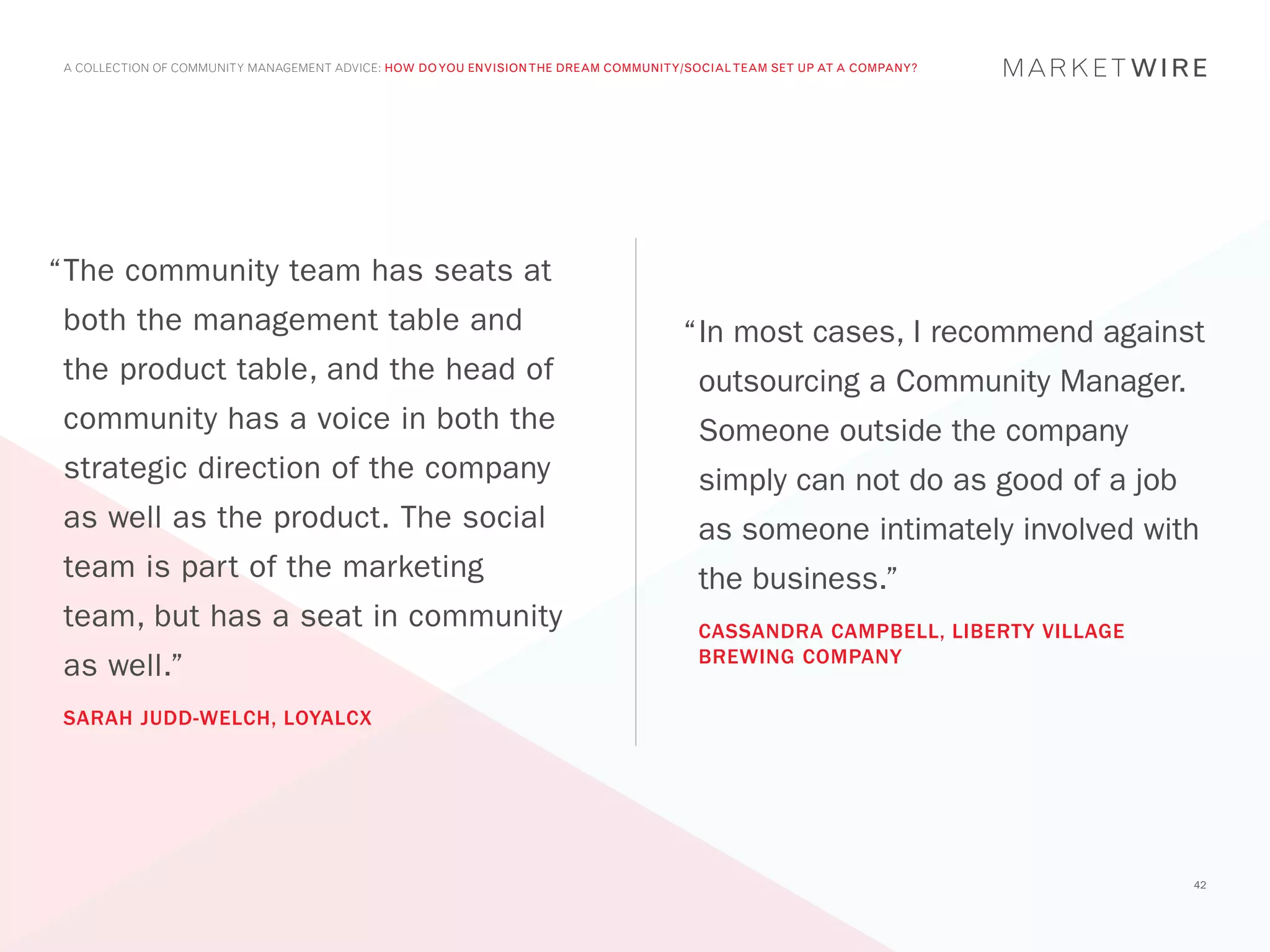 A COLLECTION OF COMMUNITY MANAGEMENT ADVICE: HOW DO YOU ENVISION THE DREAM COMMUNITY/SOCIAL TEAM SET UP AT A COMPANY?




“	 he community team has seats at
 T
 both the management table and                                                       “	n most cases, I recommend against
                                                                                      I
 the product table, and the head of                                                    outsourcing a Community Manager.
 community has a voice in both the                                                     Someone outside the company
 strategic direction of the company                                                    simply can not do as good of a job
 as well as the product. The social                                                    as someone intimately involved with
 team is part of the marketing                                                         the business.”
 team, but has a seat in community                                                     CASSANDRA CAMPBELL, LIBERTY VILLAGE
                                                                                       BREWING COMPANY
 as well.”
 SARAH JUDD-WELCH, LOYALCX




                                                                                                                             42
 