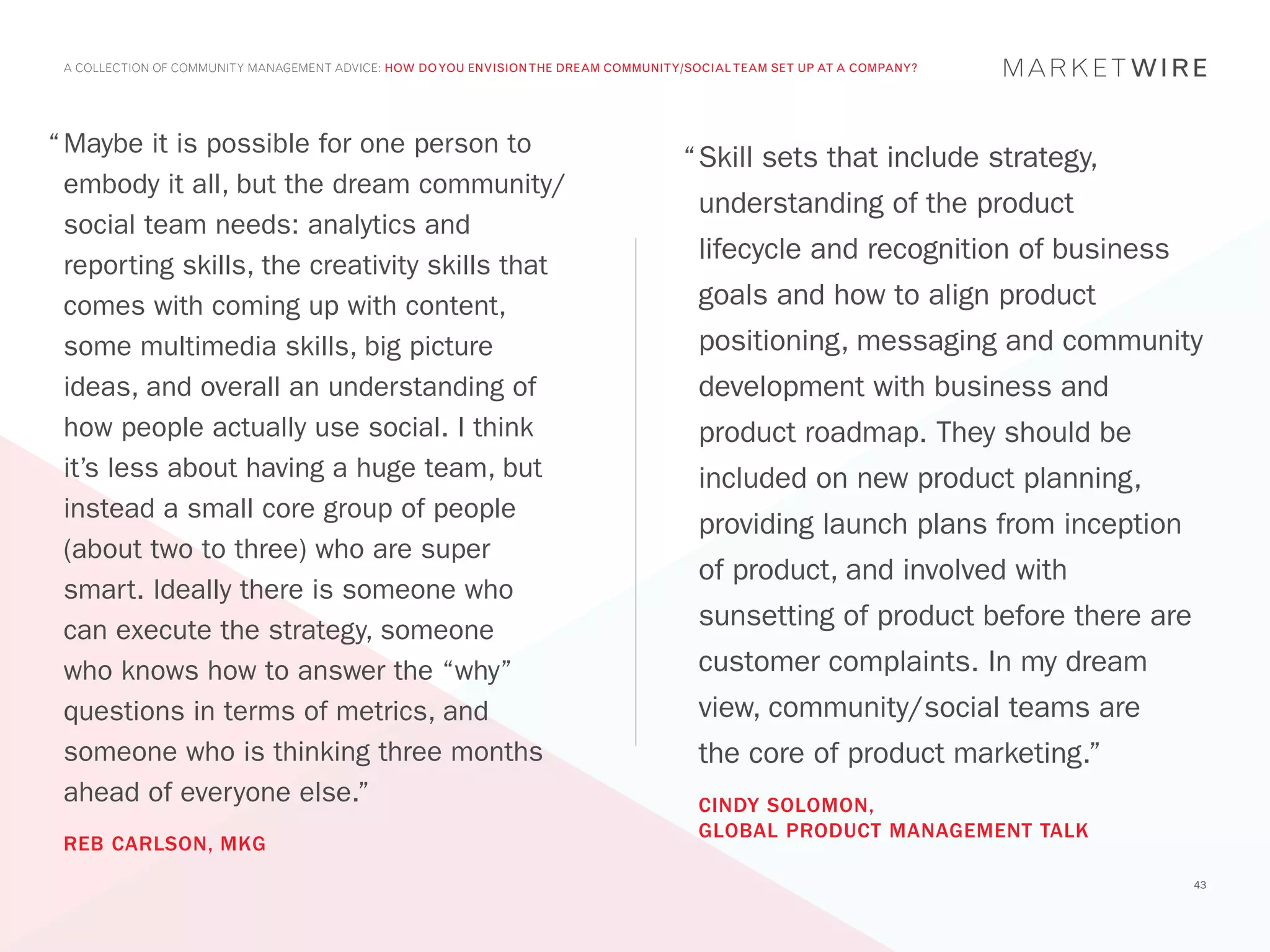 A COLLECTION OF COMMUNITY MANAGEMENT ADVICE: HOW DO YOU ENVISION THE DREAM COMMUNITY/SOCIAL TEAM SET UP AT A COMPANY?




“	Maybe it is possible for one person to
                                                                                     “	 kill sets that include strategy,
                                                                                      S
  embody it all, but the dream community/
                                                                                       understanding of the product
  social team needs: analytics and
                                                                                       lifecycle and recognition of business
  reporting skills, the creativity skills that
  comes with coming up with content,                                                   goals and how to align product
  some multimedia skills, big picture                                                  positioning, messaging and community
  ideas, and overall an understanding of                                               development with business and
  how people actually use social. I think                                              product roadmap. They should be
  it’s less about having a huge team, but                                              included on new product planning,
  instead a small core group of people
                                                                                       providing launch plans from inception
  (about two to three) who are super
                                                                                       of product, and involved with
  smart. Ideally there is someone who
  can execute the strategy, someone                                                    sunsetting of product before there are
  who knows how to answer the “why”                                                    customer complaints. In my dream
  questions in terms of metrics, and                                                   view, community/social teams are
  someone who is thinking three months                                                 the core of product marketing.”
  ahead of everyone else.”                                                             CINDY SOLOMON,
                                                                                       GLOBAL PRODUCT MANAGEMENT TALK
 REB CARLSON, MKG
                                                                                                                                43
 