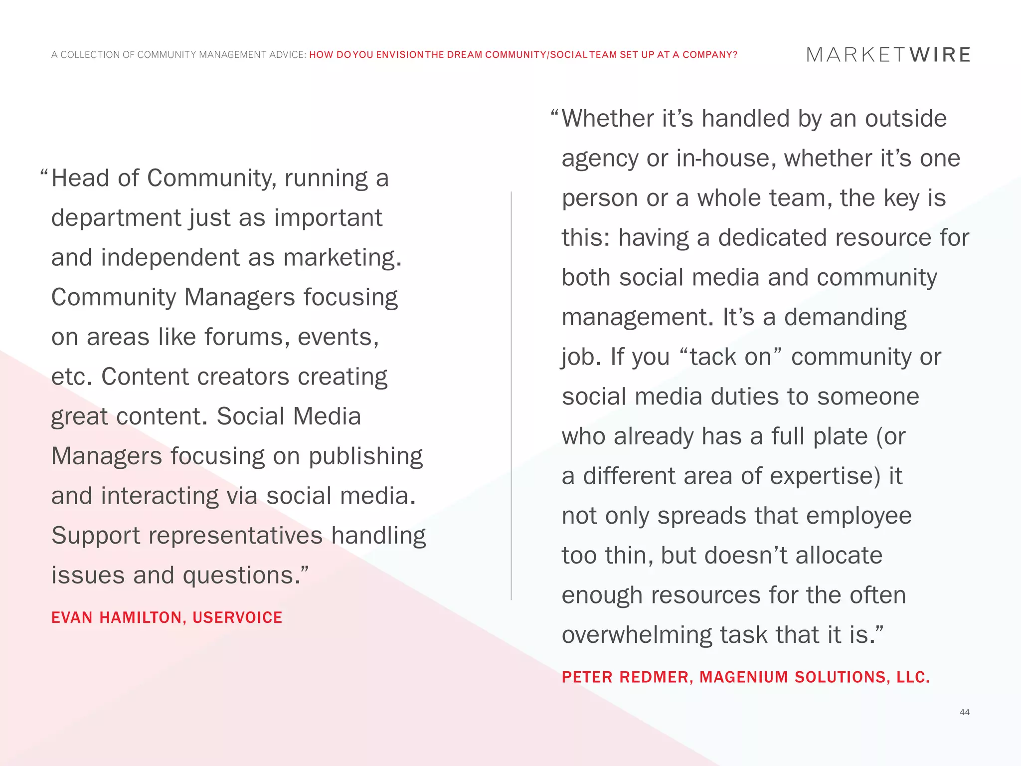 A COLLECTION OF COMMUNITY MANAGEMENT ADVICE: HOW DO YOU ENVISION THE DREAM COMMUNITY/SOCIAL TEAM SET UP AT A COMPANY?




                                                                                     “	 hether it’s handled by an outside
                                                                                      W
                                                                                       agency or in-house, whether it’s one
“	 ead of Community, running a
 H
                                                                                       person or a whole team, the key is
 department just as important
                                                                                       this: having a dedicated resource for
 and independent as marketing.
                                                                                       both social media and community
 Community Managers focusing
                                                                                       management. It’s a demanding
 on areas like forums, events,
                                                                                       job. If you “tack on” community or
 etc. Content creators creating
                                                                                       social media duties to someone
 great content. Social Media
                                                                                       who already has a full plate (or
 Managers focusing on publishing
                                                                                       a different area of expertise) it
 and interacting via social media.
                                                                                       not only spreads that employee
 Support representatives handling
                                                                                       too thin, but doesn’t allocate
 issues and questions.”
                                                                                       enough resources for the often
 EVAN HAMILTON, USERVOICE
                                                                                       overwhelming task that it is.”
                                                                                       PETER REDMER, MAGENIUM SOLUTIONS, LLC.
                                                                                                                                44
 