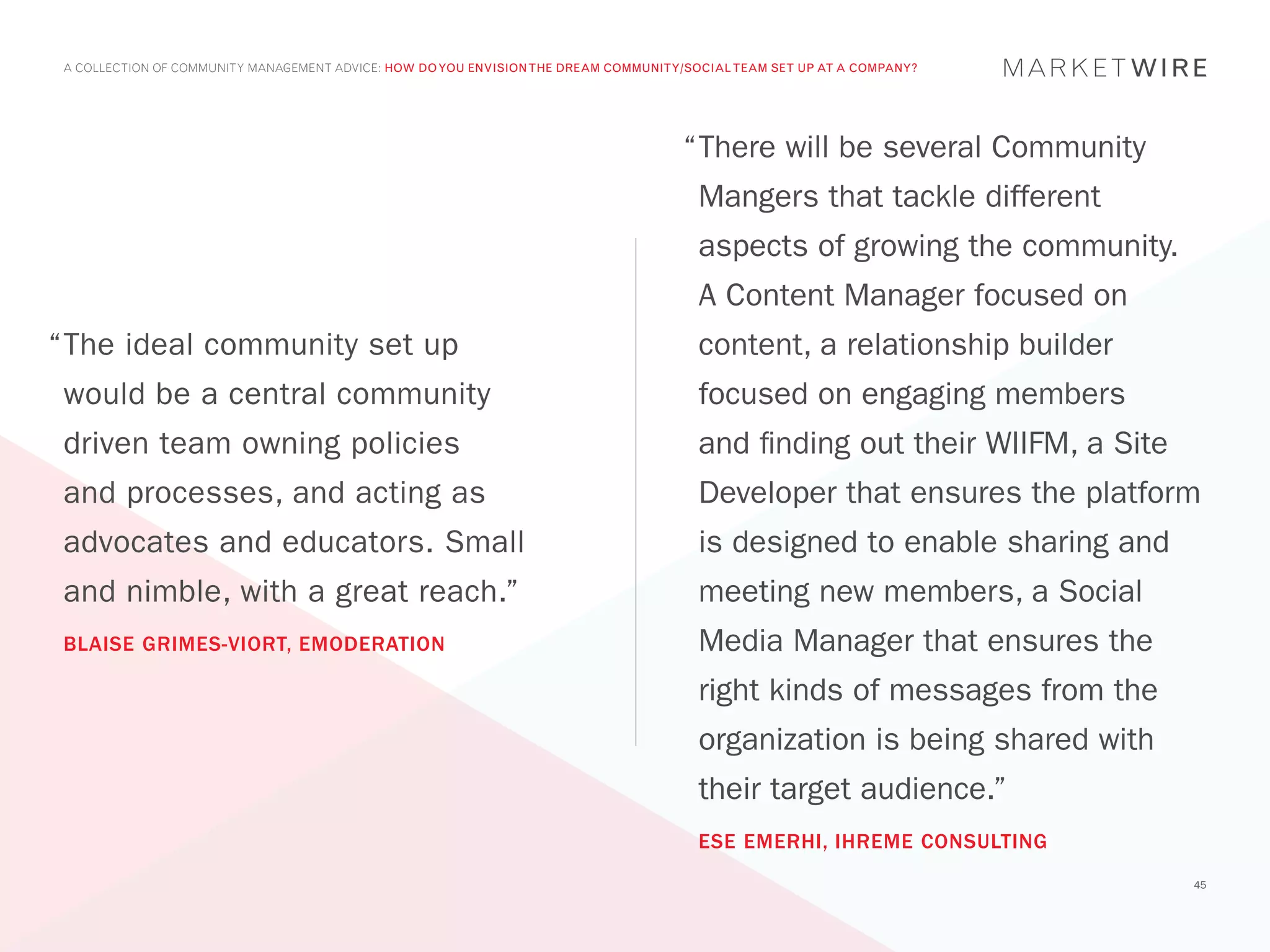 A COLLECTION OF COMMUNITY MANAGEMENT ADVICE: HOW DO YOU ENVISION THE DREAM COMMUNITY/SOCIAL TEAM SET UP AT A COMPANY?




                                                                                     “	 here will be several Community
                                                                                      T
                                                                                       Mangers that tackle different
                                                                                       aspects of growing the community.
                                                                                       A Content Manager focused on
“	 he ideal community set up
 T                                                                                     content, a relationship builder
 would be a central community                                                          focused on engaging members
 driven team owning policies                                                           and finding out their WIIFM, a Site
 and processes, and acting as                                                          Developer that ensures the platform
 advocates and educators. Small                                                        is designed to enable sharing and
 and nimble, with a great reach.”                                                      meeting new members, a Social
 BLAISE GRIMES-VIORT, EMODERATION                                                      Media Manager that ensures the
                                                                                       right kinds of messages from the
                                                                                       organization is being shared with
                                                                                       their target audience.”
                                                                                       ESE EMERHI, IHREME CONSULTING
                                                                                                                             45
 