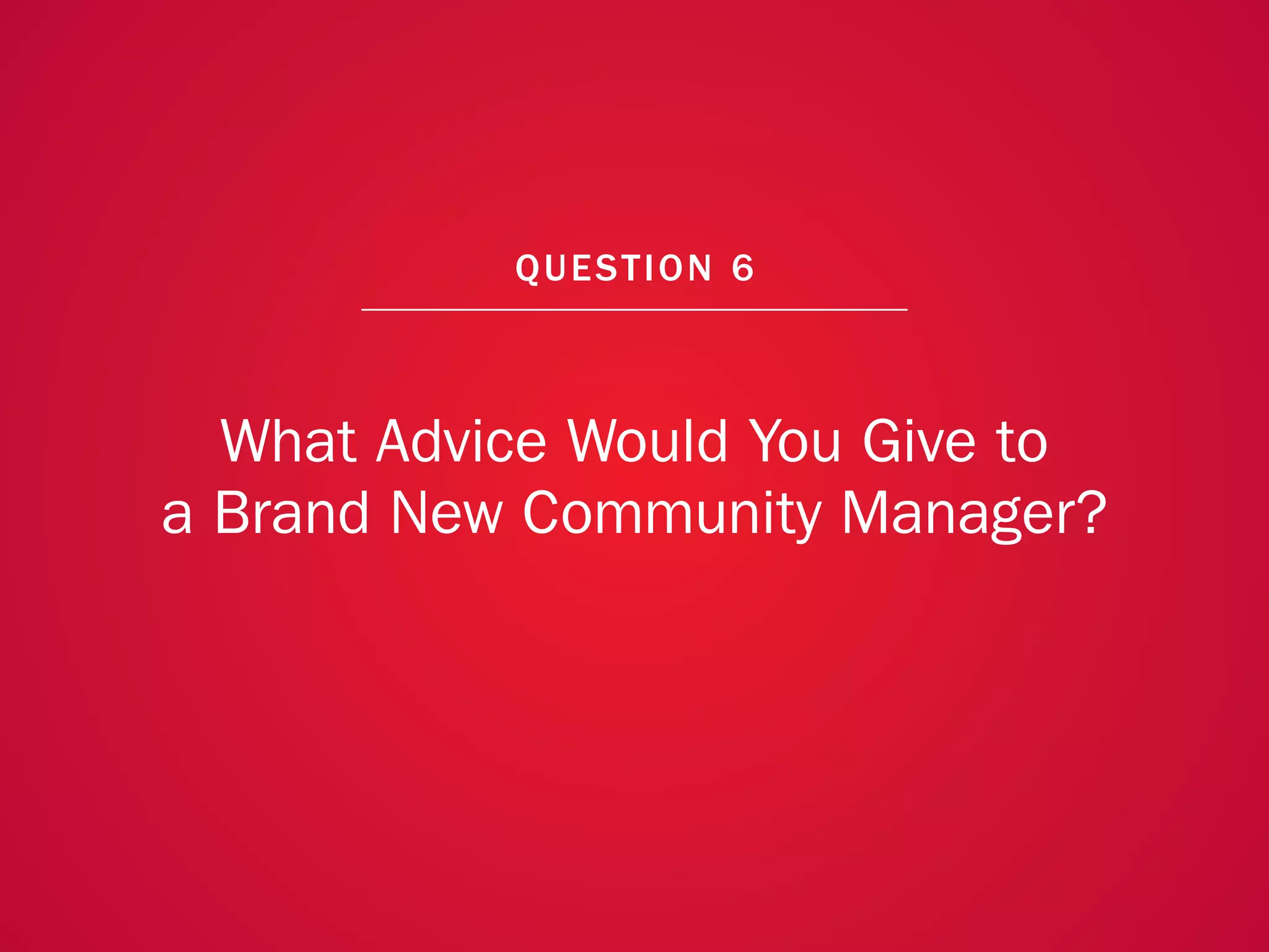 A COLLECTION OF COMMUNITY MANAGEMENT ADVICE: WHAT ADVICE WOULD YOU GIVE TO A BRAND NEW COMMUNITY MANAGER?




                                                            QU EST ION 6



               What Advice Would You Give to
             a Brand New Community Manager?




                                                                                                            46
 