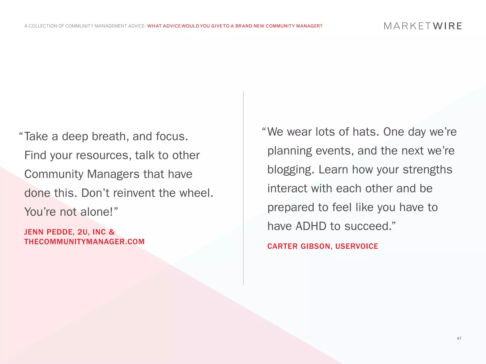 A COLLECTION OF COMMUNITY MANAGEMENT ADVICE: WHAT ADVICE WOULD YOU GIVE TO A BRAND NEW COMMUNITY MANAGER?




“	 ake a deep breath, and focus.
 T                                                                                  “	 e wear lots of hats. One day we’re
                                                                                     W
 Find your resources, talk to other                                                   planning events, and the next we’re
 Community Managers that have                                                         blogging. Learn how your strengths
 done this. Don’t reinvent the wheel.                                                 interact with each other and be
 You’re not alone!”                                                                   prepared to feel like you have to
 JENN PEDDE, 2U, INC &
                                                                                      have ADHD to succeed.”
 THECOMMUNITYMANAGER.COM
                                                                                      CARTER GIBSON, USERVOICE




                                                                                                                            47
 