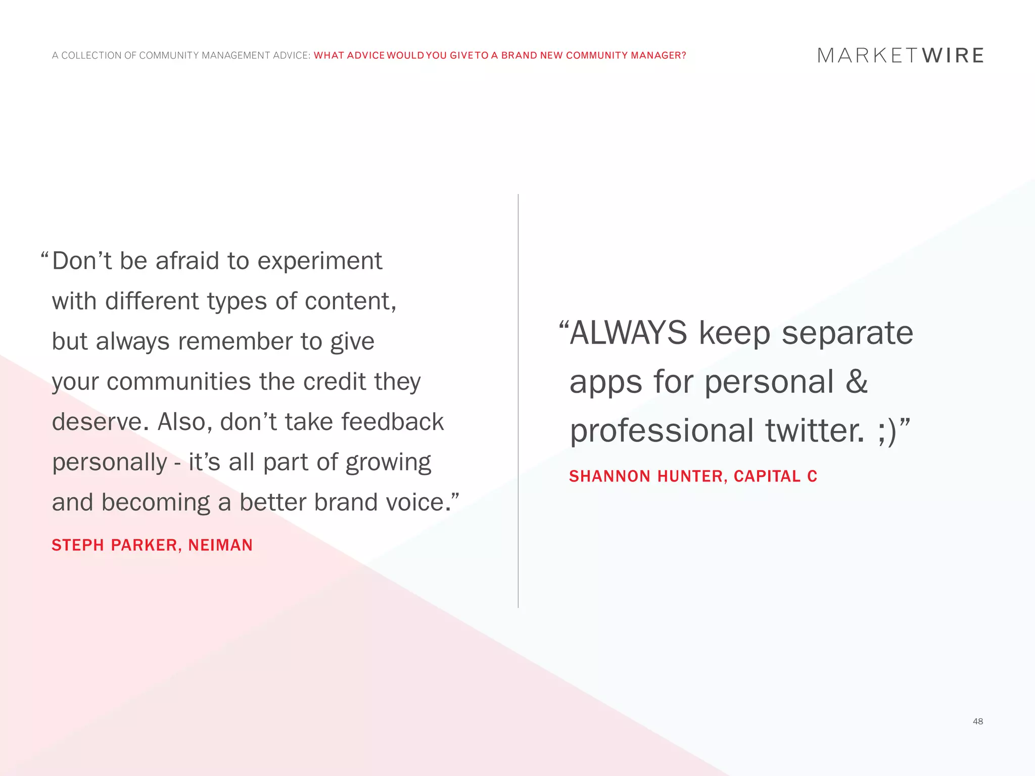 A COLLECTION OF COMMUNITY MANAGEMENT ADVICE: WHAT ADVICE WOULD YOU GIVE TO A BRAND NEW COMMUNITY MANAGER?




“	 on’t be afraid to experiment
 D
 with different types of content,
 but always remember to give                                                        “ALWAYS keep separate
 your communities the credit they                                                    apps for personal &
 deserve. Also, don’t take feedback                                                  professional twitter. ;)”
 personally - it’s all part of growing                                                SHANNON HUNTER, CAPITAL C
 and becoming a better brand voice.”
 STEPH PARKER, NEIMAN




                                                                                                                  48
 