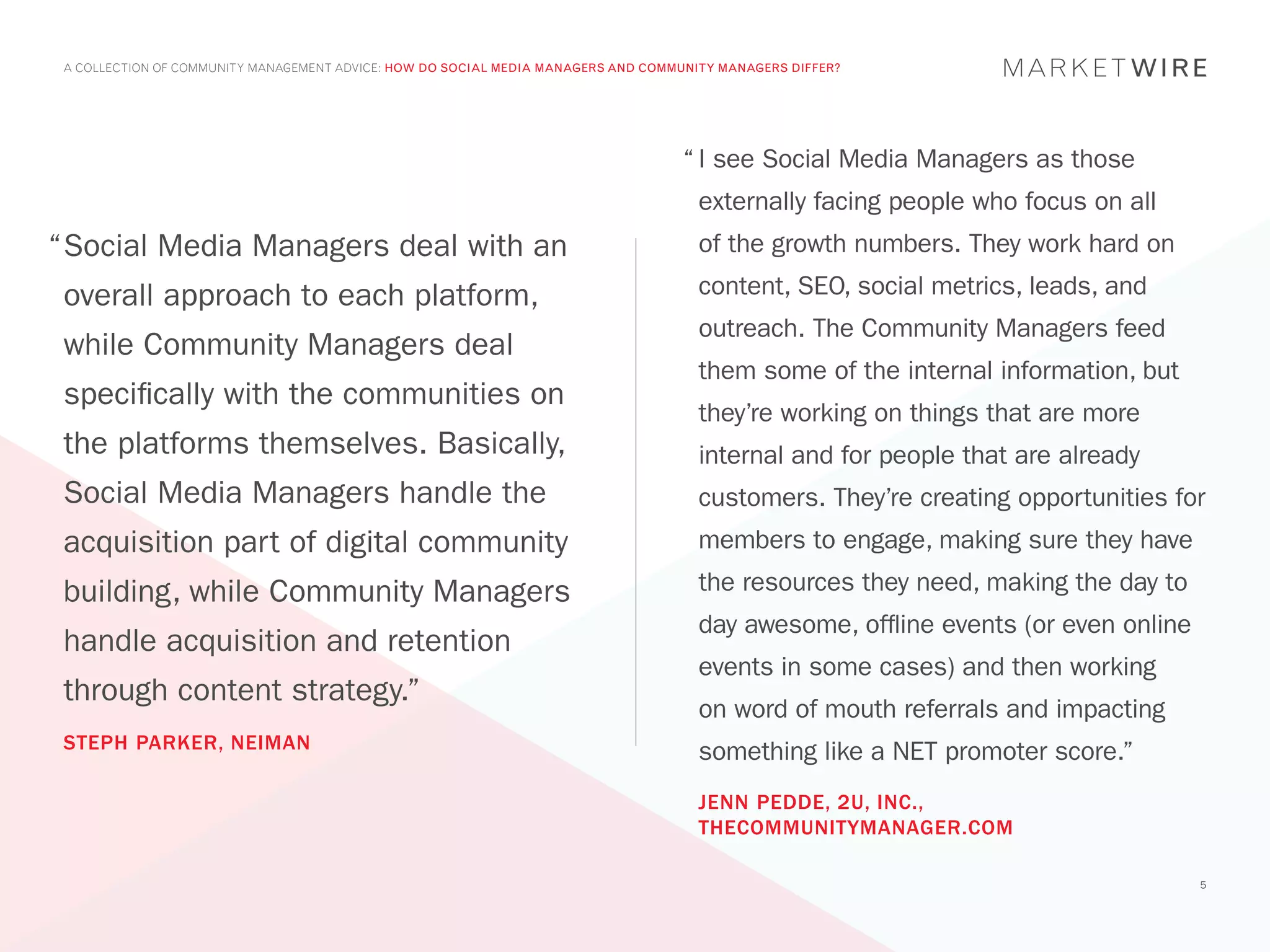 A COLLECTION OF COMMUNITY MANAGEMENT ADVICE: HOW DO SOCIAL MEDIA MANAGERS AND COMMUNITY MANAGERS DIFFER?




                                                                                   “	I see Social Media Managers as those
                                                                                     externally facing people who focus on all
“	 ocial Media Managers deal with an
 S                                                                                   of the growth numbers. They work hard on

 overall approach to each platform,                                                  content, SEO, social metrics, leads, and
                                                                                     outreach. The Community Managers feed
 while Community Managers deal
                                                                                     them some of the internal information, but
 specifically with the communities on
                                                                                     they’re working on things that are more
 the platforms themselves. Basically,                                                internal and for people that are already
 Social Media Managers handle the                                                    customers. They’re creating opportunities for
 acquisition part of digital community                                               members to engage, making sure they have

 building, while Community Managers                                                  the resources they need, making the day to
                                                                                     day awesome, offline events (or even online
 handle acquisition and retention
                                                                                     events in some cases) and then working
 through content strategy.”
                                                                                     on word of mouth referrals and impacting
 STEPH PARKER, NEIMAN                                                                something like a NET promoter score.”
                                                                                     JENN PEDDE, 2U, INC.,
                                                                                     THECOMMUNITYMANAGER.COM

                                                                                                                                   5
 