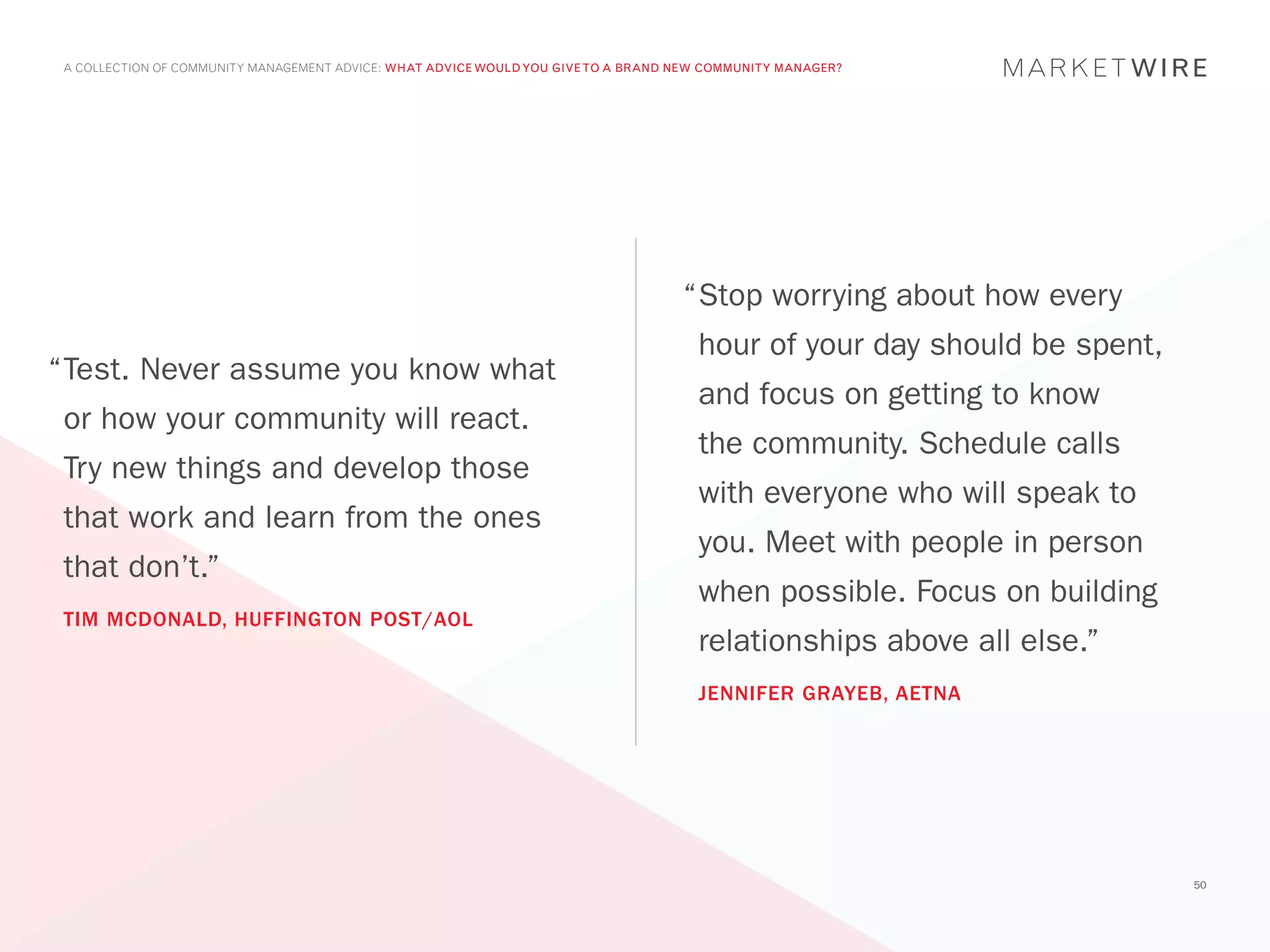 A COLLECTION OF COMMUNITY MANAGEMENT ADVICE: WHAT ADVICE WOULD YOU GIVE TO A BRAND NEW COMMUNITY MANAGER?




                                                                                    “	 top worrying about how every
                                                                                     S
                                                                                      hour of your day should be spent,
“	 est. Never assume you know what
 T
                                                                                      and focus on getting to know
 or how your community will react.
                                                                                      the community. Schedule calls
 Try new things and develop those
                                                                                      with everyone who will speak to
 that work and learn from the ones
                                                                                      you. Meet with people in person
 that don’t.”
                                                                                      when possible. Focus on building
 TIM MCDONALD, HUFFINGTON POST/AOL
                                                                                      relationships above all else.”
                                                                                      JENNIFER GRAYEB, AETNA




                                                                                                                          50
 