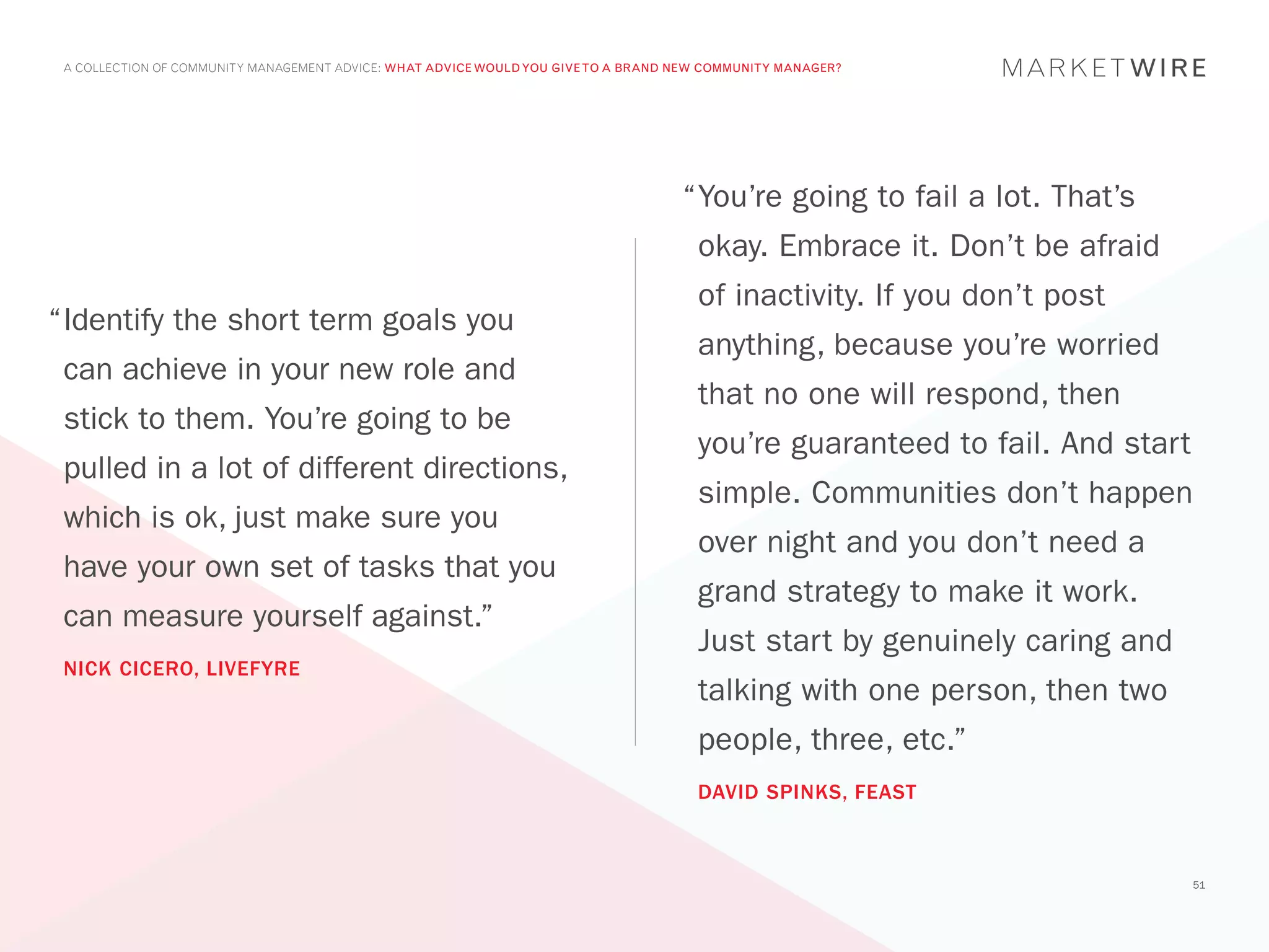 A COLLECTION OF COMMUNITY MANAGEMENT ADVICE: WHAT ADVICE WOULD YOU GIVE TO A BRAND NEW COMMUNITY MANAGER?




                                                                                    “	 ou’re going to fail a lot. That’s
                                                                                     Y
                                                                                      okay. Embrace it. Don’t be afraid
                                                                                      of inactivity. If you don’t post
“	dentify the short term goals you
 I
                                                                                      anything, because you’re worried
 can achieve in your new role and
                                                                                      that no one will respond, then
 stick to them. You’re going to be
                                                                                      you’re guaranteed to fail. And start
 pulled in a lot of different directions,
                                                                                      simple. Communities don’t happen
 which is ok, just make sure you
                                                                                      over night and you don’t need a
 have your own set of tasks that you
                                                                                      grand strategy to make it work.
 can measure yourself against.”
                                                                                      Just start by genuinely caring and
 NICK CICERO, LIVEFYRE
                                                                                      talking with one person, then two
                                                                                      people, three, etc.”
                                                                                      DAVID SPINKS, FEAST



                                                                                                                             51
 
