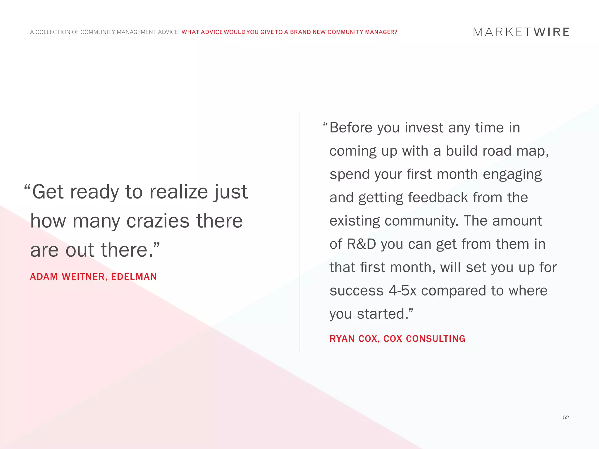 A COLLECTION OF COMMUNITY MANAGEMENT ADVICE: WHAT ADVICE WOULD YOU GIVE TO A BRAND NEW COMMUNITY MANAGER?




                                                                                   “	 efore you invest any time in
                                                                                    B
                                                                                     coming up with a build road map,
                                                                                     spend your first month engaging
“Get ready to realize just                                                           and getting feedback from the
 how many crazies there                                                              existing community. The amount
                                                                                     of R&D you can get from them in
 are out there.”
                                                                                     that first month, will set you up for
ADAM WEITNER, EDELMAN
                                                                                     success 4-5x compared to where
                                                                                     you started.”
                                                                                     RYAN COX, COX CONSULTING




                                                                                                                             52
 