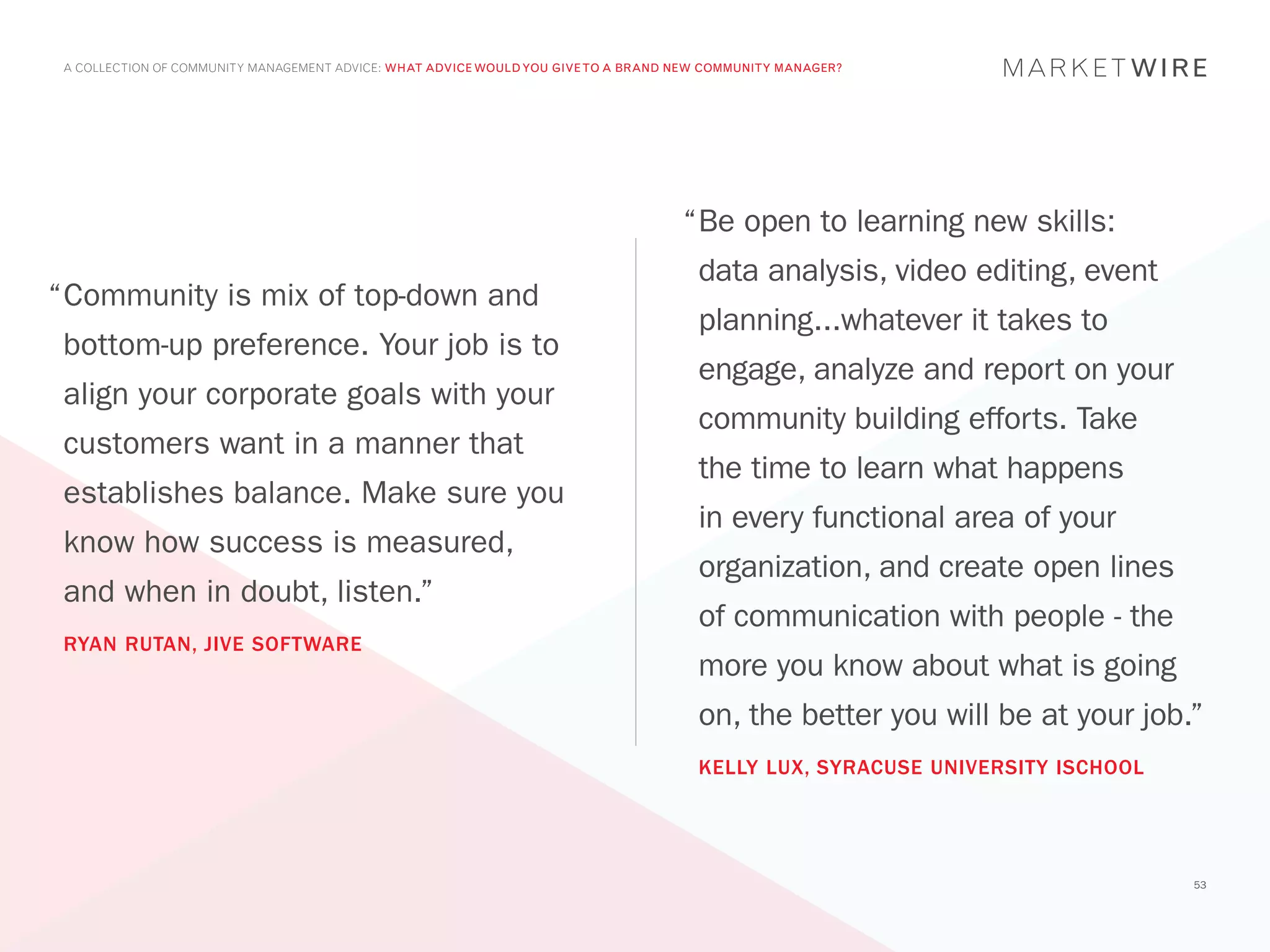 A COLLECTION OF COMMUNITY MANAGEMENT ADVICE: WHAT ADVICE WOULD YOU GIVE TO A BRAND NEW COMMUNITY MANAGER?




                                                                                    “	 e open to learning new skills:
                                                                                     B
                                                                                      data analysis, video editing, event
“	 ommunity is mix of top-down and
 C
                                                                                      planning...whatever it takes to
 bottom-up preference. Your job is to
                                                                                      engage, analyze and report on your
 align your corporate goals with your
                                                                                      community building efforts. Take
 customers want in a manner that
                                                                                      the time to learn what happens
 establishes balance. Make sure you
                                                                                      in every functional area of your
 know how success is measured,
                                                                                      organization, and create open lines
 and when in doubt, listen.”
                                                                                      of communication with people - the
 RYAN RUTAN, JIVE SOFTWARE
                                                                                      more you know about what is going
                                                                                      on, the better you will be at your job.”
                                                                                      KELLY LUX, SYRACUSE UNIVERSITY ISCHOOL




                                                                                                                               53
 