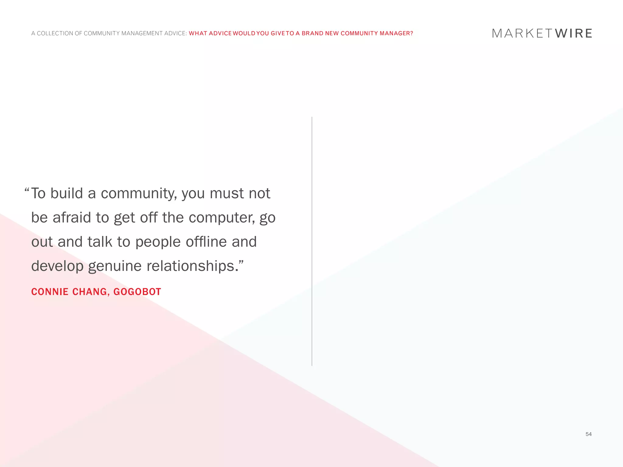 A COLLECTION OF COMMUNITY MANAGEMENT ADVICE: WHAT ADVICE WOULD YOU GIVE TO A BRAND NEW COMMUNITY MANAGER?




“	 o build a community, you must not
 T
 be afraid to get off the computer, go
 out and talk to people offline and
 develop genuine relationships.”
 CONNIE CHANG, GOGOBOT




                                                                                                             54
 