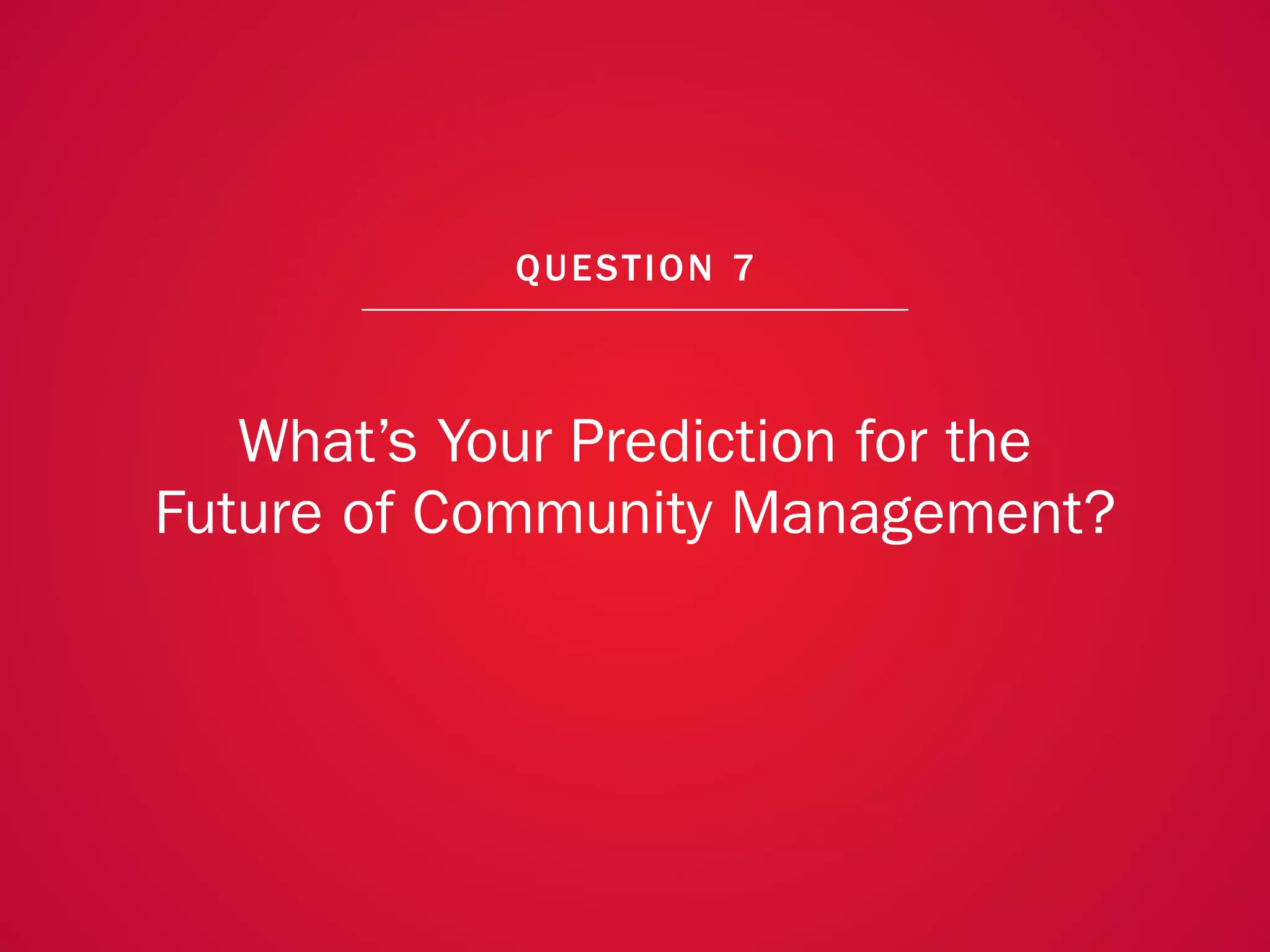 A COLLECTION OF COMMUNITY MANAGEMENT ADVICE: WHAT’S YOUR PREDICTION FOR THE FUTURE OF COMMUNITY MANAGEMENT?




                                                             QU EST ION 7



               What’s Your Prediction for the
            Future of Community Management?




                                                                                                              55
 
