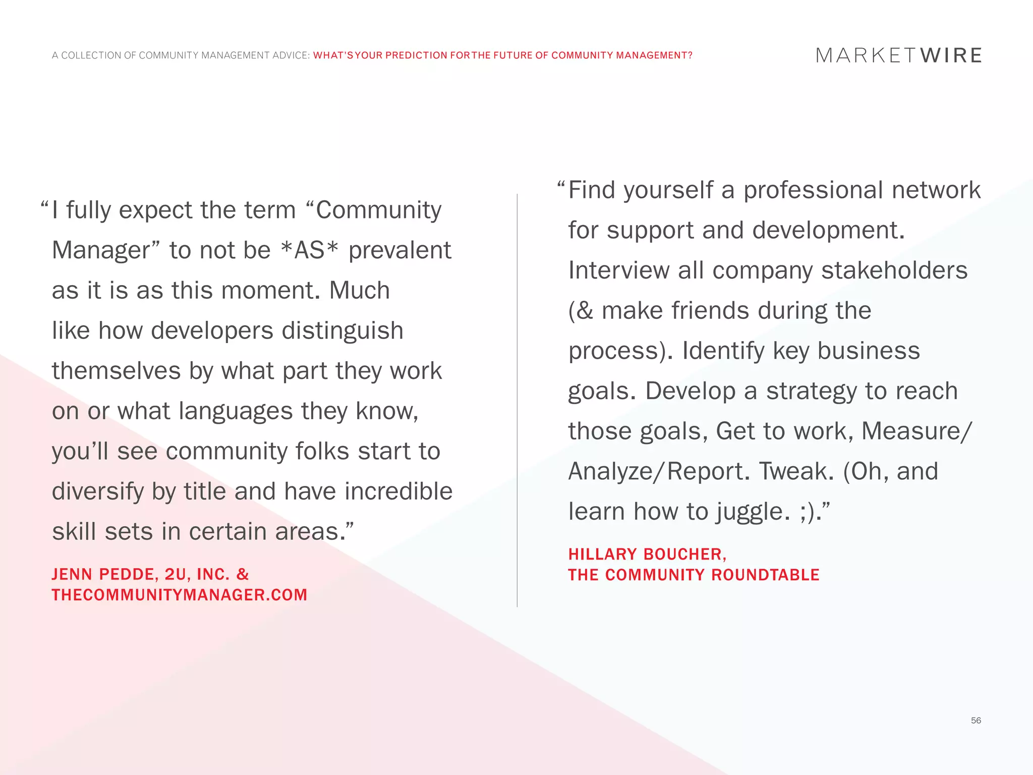 A COLLECTION OF COMMUNITY MANAGEMENT ADVICE: WHAT’S YOUR PREDICTION FOR THE FUTURE OF COMMUNITY MANAGEMENT?




                                                                                     “	 ind yourself a professional network
                                                                                      F
“	 fully expect the term “Community
 I
                                                                                       for support and development.
 Manager” to not be *AS* prevalent
                                                                                       Interview all company stakeholders
 as it is as this moment. Much
                                                                                       (& make friends during the
 like how developers distinguish
                                                                                       process). Identify key business
 themselves by what part they work
                                                                                       goals. Develop a strategy to reach
 on or what languages they know,
                                                                                       those goals, Get to work, Measure/
 you’ll see community folks start to
                                                                                       Analyze/Report. Tweak. (Oh, and
 diversify by title and have incredible
                                                                                       learn how to juggle. ;).”
 skill sets in certain areas.”
                                                                                       HILLARY BOUCHER,
 JENN PEDDE, 2U, INC. &                                                                THE COMMUNITY ROUNDTABLE
 THECOMMUNITYMANAGER.COM




                                                                                                                            56
 