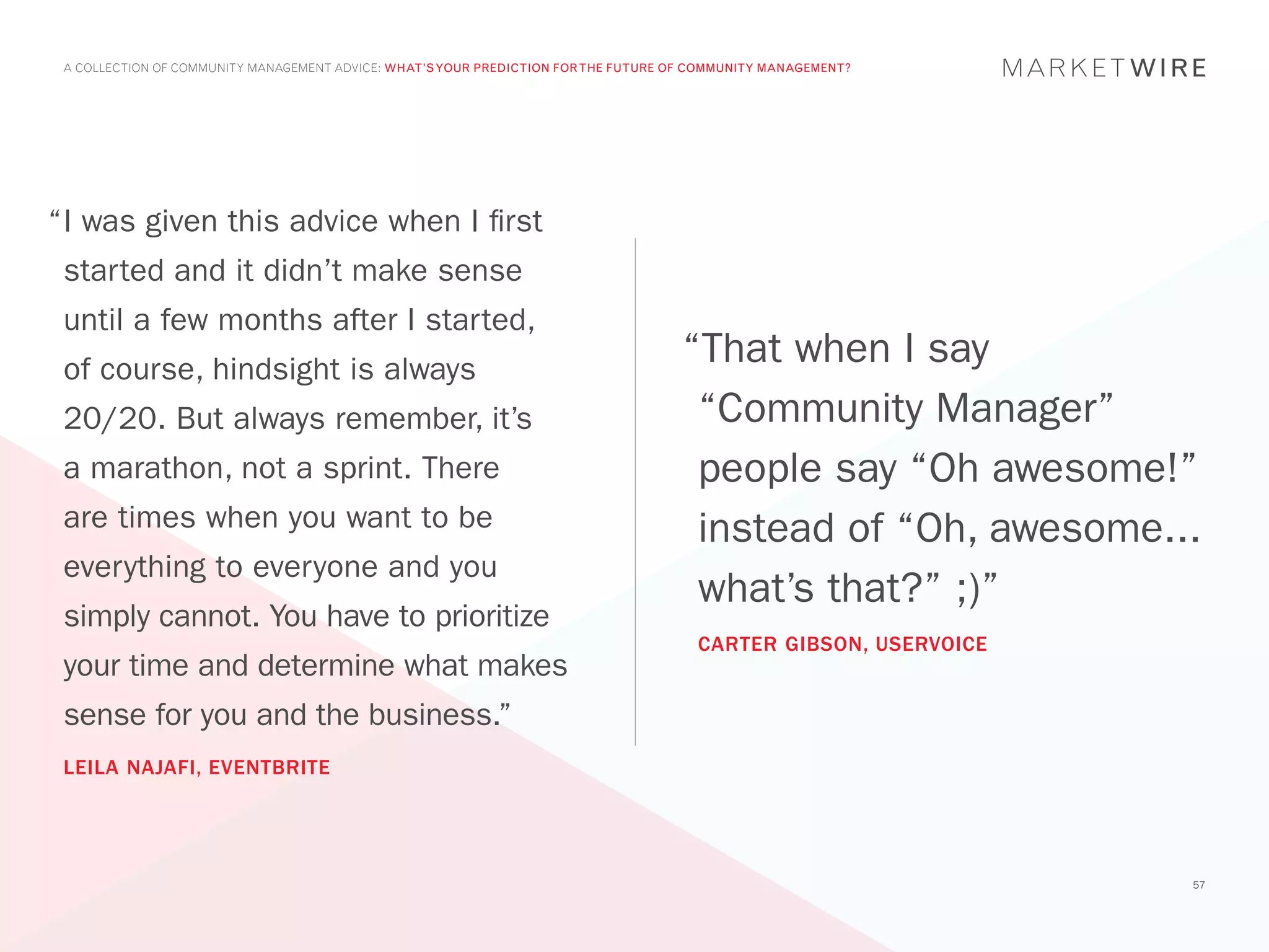 A COLLECTION OF COMMUNITY MANAGEMENT ADVICE: WHAT’S YOUR PREDICTION FOR THE FUTURE OF COMMUNITY MANAGEMENT?




“	 was given this advice when I first
 I
 started and it didn’t make sense
 until a few months after I started,
 of course, hindsight is always
                                                                                     “That when I say
 20/20. But always remember, it’s                                                     “Community Manager”
 a marathon, not a sprint. There                                                      people say “Oh awesome!”
 are times when you want to be                                                        instead of “Oh, awesome...
 everything to everyone and you
                                                                                      what’s that?” ;)”
 simply cannot. You have to prioritize
                                                                                       CARTER GIBSON, USERVOICE
 your time and determine what makes
 sense for you and the business.”
 LEILA NAJAFI, EVENTBRITE




                                                                                                                  57
 