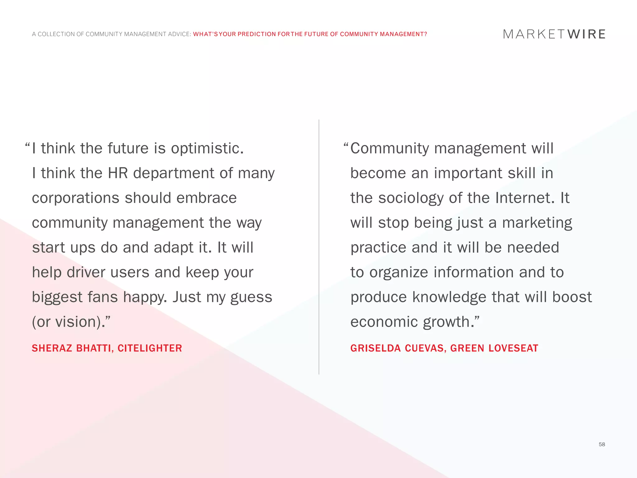 A COLLECTION OF COMMUNITY MANAGEMENT ADVICE: WHAT’S YOUR PREDICTION FOR THE FUTURE OF COMMUNITY MANAGEMENT?




“	 think the future is optimistic.
 I                                                                                   “	 ommunity management will
                                                                                      C
 I think the HR department of many                                                     become an important skill in
 corporations should embrace                                                           the sociology of the Internet. It
 community management the way                                                          will stop being just a marketing
 start ups do and adapt it. It will                                                    practice and it will be needed
 help driver users and keep your                                                       to organize information and to
 biggest fans happy. Just my guess                                                     produce knowledge that will boost
 (or vision).”                                                                         economic growth.”
 SHERAZ BHATTI, CITELIGHTER                                                            GRISELDA CUEVAS, GREEN LOVESEAT




                                                                                                                           58
 