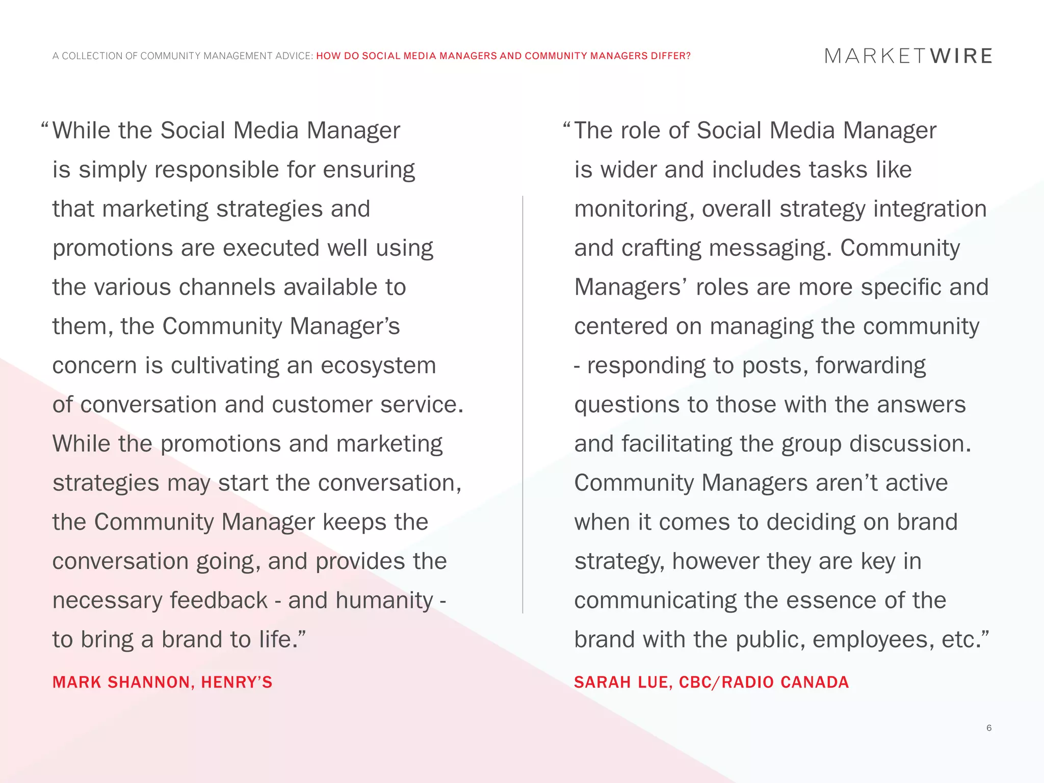 A COLLECTION OF COMMUNITY MANAGEMENT ADVICE: HOW DO SOCIAL MEDIA MANAGERS AND COMMUNITY MANAGERS DIFFER?




“	 hile the Social Media Manager
 W                                                                                 “	 he role of Social Media Manager
                                                                                    T
 is simply responsible for ensuring                                                  is wider and includes tasks like
 that marketing strategies and                                                       monitoring, overall strategy integration
 promotions are executed well using                                                  and crafting messaging. Community
 the various channels available to                                                   Managers’ roles are more specific and
 them, the Community Manager’s                                                       centered on managing the community
 concern is cultivating an ecosystem                                                 - responding to posts, forwarding
 of conversation and customer service.                                               questions to those with the answers
 While the promotions and marketing                                                  and facilitating the group discussion.
 strategies may start the conversation,                                              Community Managers aren’t active
 the Community Manager keeps the                                                     when it comes to deciding on brand
 conversation going, and provides the                                                strategy, however they are key in
 necessary feedback - and humanity -                                                 communicating the essence of the
 to bring a brand to life.”                                                          brand with the public, employees, etc.”
 MARK SHANNON, HENRY’S                                                               SARAH LUE, CBC/RADIO CANADA

                                                                                                                              6
 