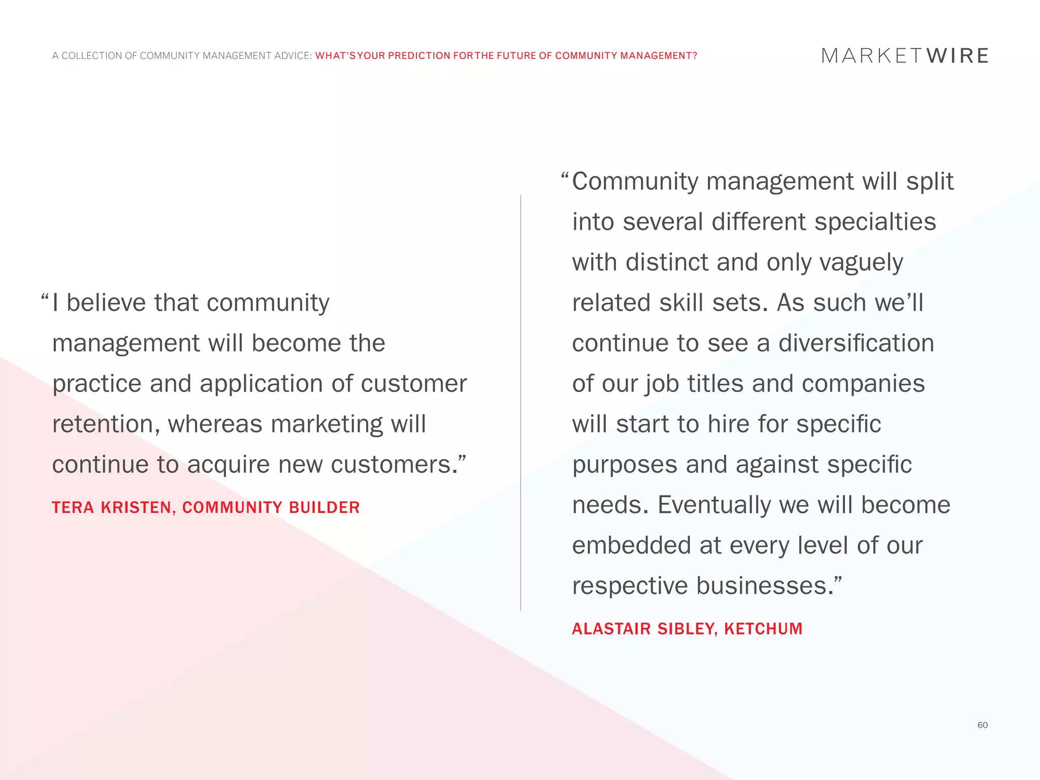 A COLLECTION OF COMMUNITY MANAGEMENT ADVICE: WHAT’S YOUR PREDICTION FOR THE FUTURE OF COMMUNITY MANAGEMENT?




                                                                                     “	 ommunity management will split
                                                                                      C
                                                                                       into several different specialties
                                                                                       with distinct and only vaguely
“	 believe that community
 I                                                                                     related skill sets. As such we’ll
 management will become the                                                            continue to see a diversification
 practice and application of customer                                                  of our job titles and companies
 retention, whereas marketing will                                                     will start to hire for specific
 continue to acquire new customers.”                                                   purposes and against specific
 TERA KRISTEN, COMMUNITY BUILDER                                                       needs. Eventually we will become
                                                                                       embedded at every level of our
                                                                                       respective businesses.”
                                                                                       ALASTAIR SIBLEY, KETCHUM




                                                                                                                            60
 