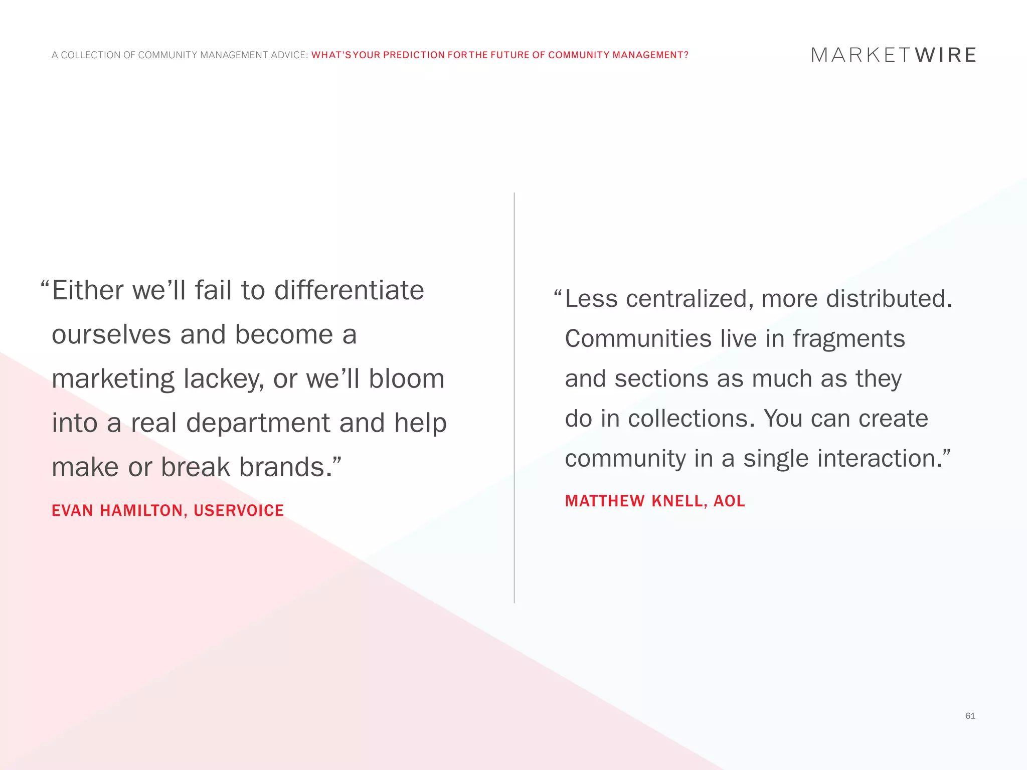 A COLLECTION OF COMMUNITY MANAGEMENT ADVICE: WHAT’S YOUR PREDICTION FOR THE FUTURE OF COMMUNITY MANAGEMENT?




“Either we’ll fail to differentiate                                                  “	 ess centralized, more distributed.
                                                                                      L
 ourselves and become a                                                                Communities live in fragments
 marketing lackey, or we’ll bloom                                                      and sections as much as they
 into a real department and help                                                       do in collections. You can create
 make or break brands.”                                                                community in a single interaction.”
                                                                                       MATTHEW KNELL, AOL
 EVAN HAMILTON, USERVOICE




                                                                                                                             61
 