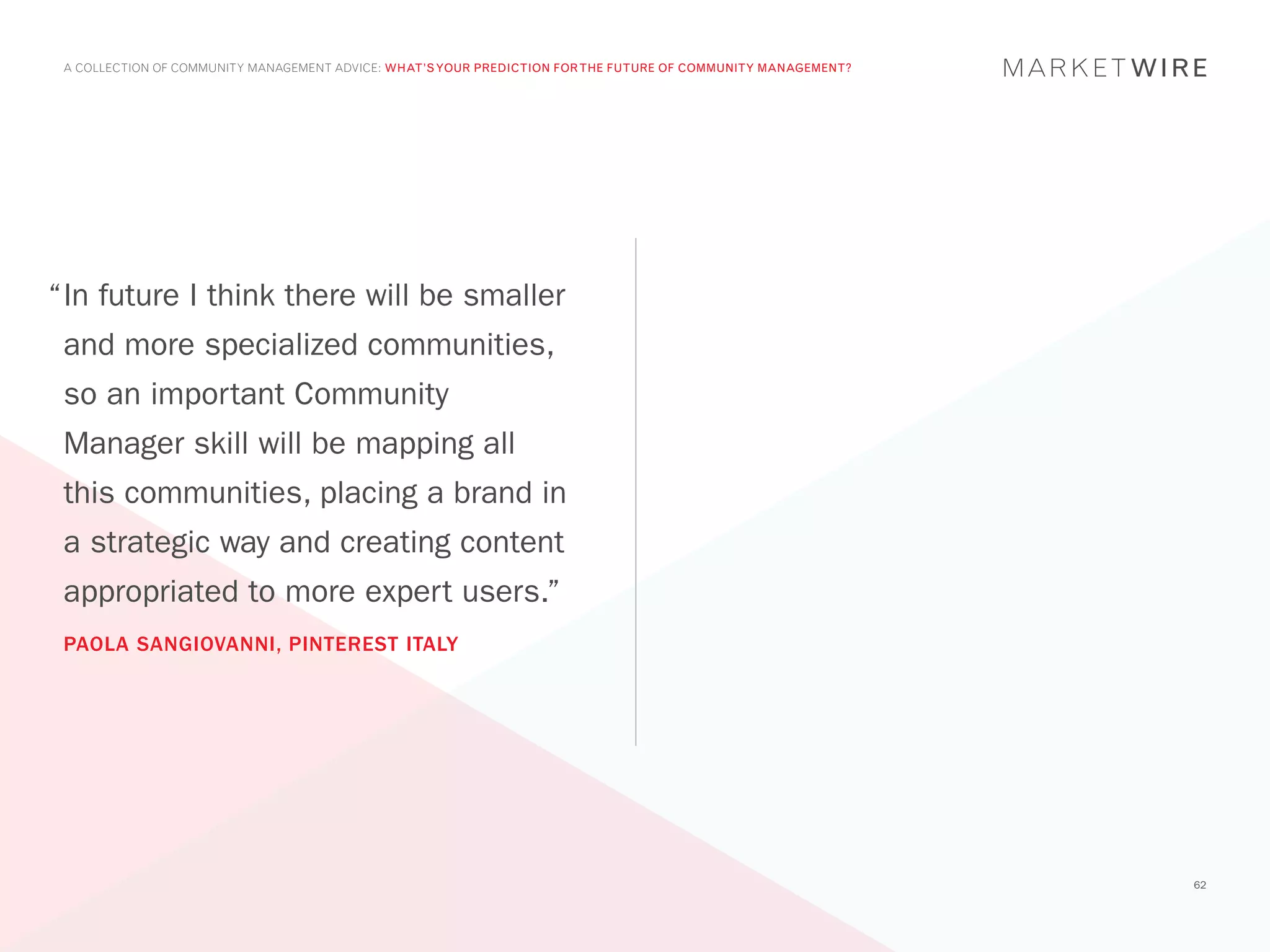 A COLLECTION OF COMMUNITY MANAGEMENT ADVICE: WHAT’S YOUR PREDICTION FOR THE FUTURE OF COMMUNITY MANAGEMENT?




“	n future I think there will be smaller
 I
 and more specialized communities,
 so an important Community
 Manager skill will be mapping all
 this communities, placing a brand in
 a strategic way and creating content
 appropriated to more expert users.”
 PAOLA SANGIOVANNI, PINTEREST ITALY




                                                                                                               62
 