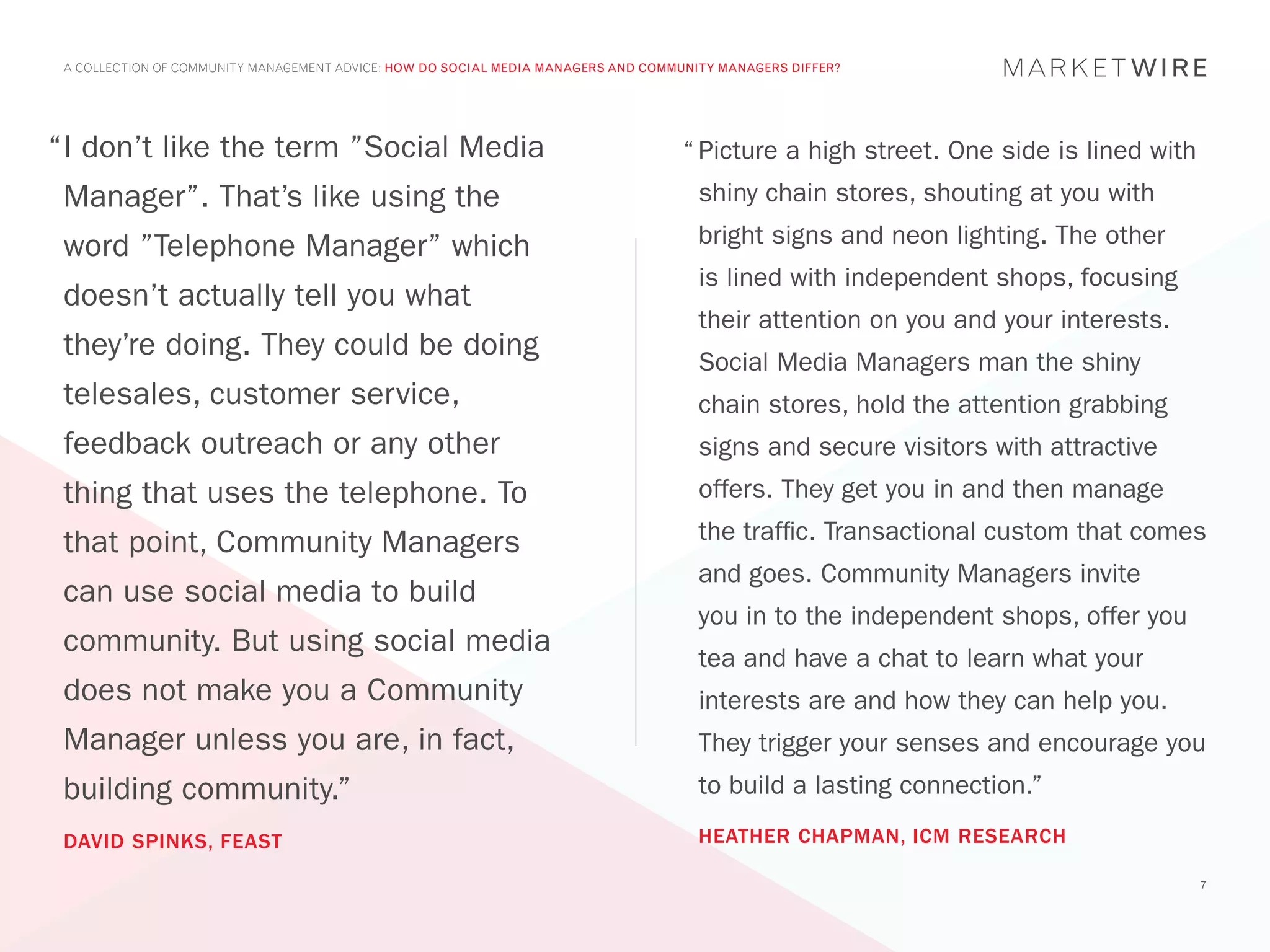 A COLLECTION OF COMMUNITY MANAGEMENT ADVICE: HOW DO SOCIAL MEDIA MANAGERS AND COMMUNITY MANAGERS DIFFER?




“	 don’t like the term ”Social Media
 I                                                                                 “	Picture a high street. One side is lined with
 Manager”. That’s like using the                                                     shiny chain stores, shouting at you with

 word ”Telephone Manager” which                                                      bright signs and neon lighting. The other
                                                                                     is lined with independent shops, focusing
 doesn’t actually tell you what
                                                                                     their attention on you and your interests.
 they’re doing. They could be doing                                                  Social Media Managers man the shiny
 telesales, customer service,                                                        chain stores, hold the attention grabbing
 feedback outreach or any other                                                      signs and secure visitors with attractive
 thing that uses the telephone. To                                                   offers. They get you in and then manage

 that point, Community Managers                                                      the traffic. Transactional custom that comes
                                                                                     and goes. Community Managers invite
 can use social media to build
                                                                                     you in to the independent shops, offer you
 community. But using social media                                                   tea and have a chat to learn what your
 does not make you a Community                                                       interests are and how they can help you.
 Manager unless you are, in fact,                                                    They trigger your senses and encourage you
 building community.”                                                                to build a lasting connection.”

 DAVID SPINKS, FEAST                                                                 HEATHER CHAPMAN, ICM RESEARCH

                                                                                                                                     7
 
