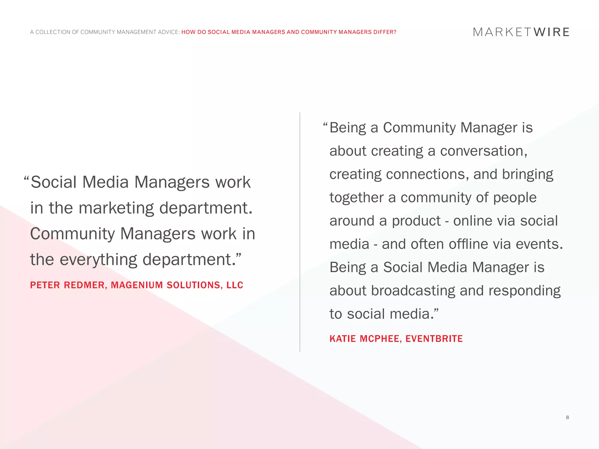 A COLLECTION OF COMMUNITY MANAGEMENT ADVICE: HOW DO SOCIAL MEDIA MANAGERS AND COMMUNITY MANAGERS DIFFER?




                                                                                  “	 eing a Community Manager is
                                                                                   B
                                                                                    about creating a conversation,
                                                                                    creating connections, and bringing
“Social Media Managers work
                                                                                    together a community of people
 in the marketing department.
                                                                                    around a product - online via social
 Community Managers work in
                                                                                    media - and often offline via events.
 the everything department.”                                                        Being a Social Media Manager is
PETER REDMER, MAGENIUM SOLUTIONS, LLC
                                                                                    about broadcasting and responding
                                                                                    to social media.”
                                                                                    KATIE MCPHEE, EVENTBRITE




                                                                                                                            8
 