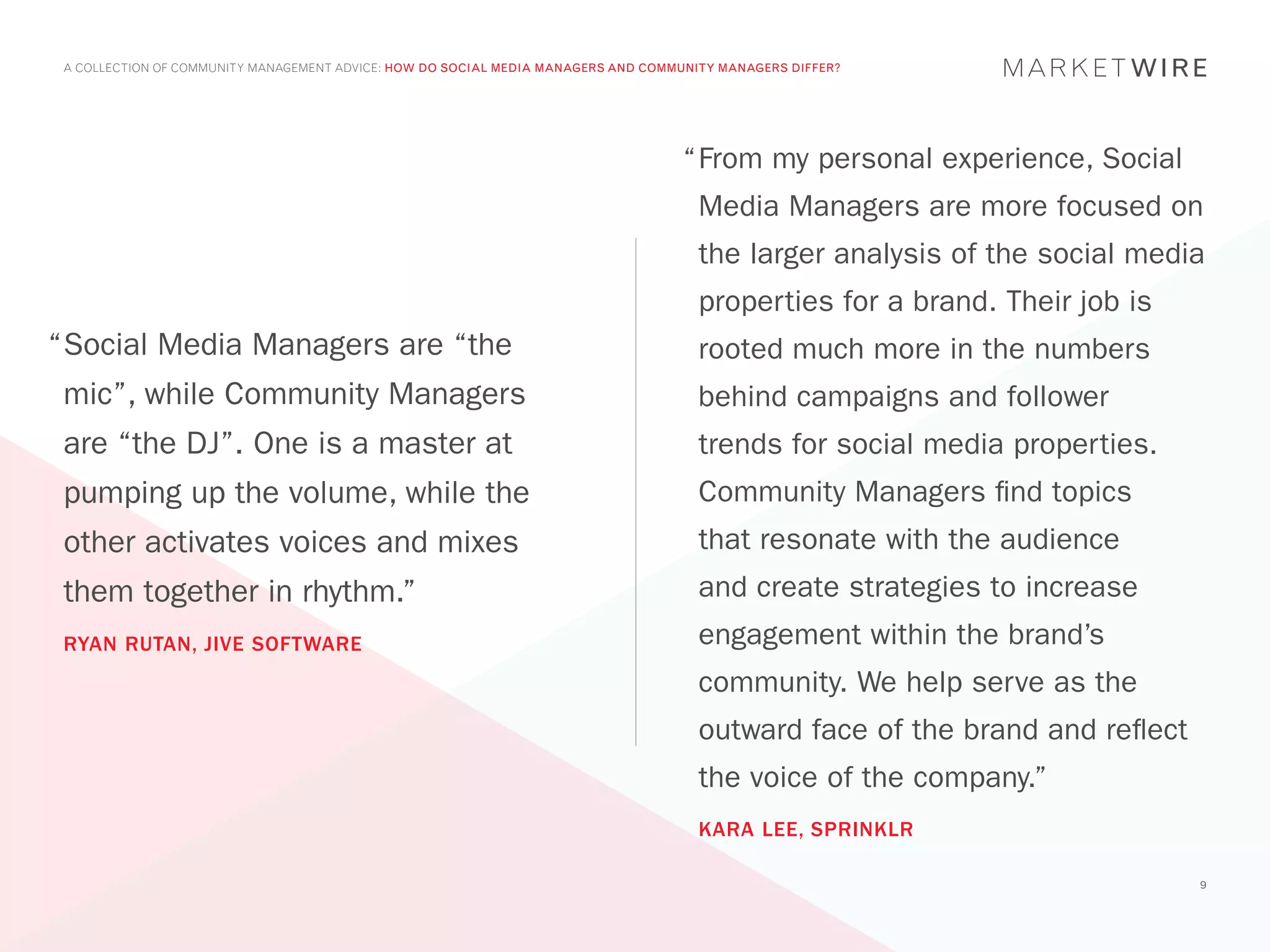 A COLLECTION OF COMMUNITY MANAGEMENT ADVICE: HOW DO SOCIAL MEDIA MANAGERS AND COMMUNITY MANAGERS DIFFER?




                                                                                   “	 rom my personal experience, Social
                                                                                    F
                                                                                     Media Managers are more focused on
                                                                                     the larger analysis of the social media
                                                                                     properties for a brand. Their job is
“	 ocial Media Managers are “the
 S                                                                                   rooted much more in the numbers
 mic”, while Community Managers                                                      behind campaigns and follower
 are “the DJ”. One is a master at                                                    trends for social media properties.
 pumping up the volume, while the                                                    Community Managers find topics
 other activates voices and mixes                                                    that resonate with the audience
 them together in rhythm.”                                                           and create strategies to increase
 RYAN RUTAN, JIVE SOFTWARE                                                           engagement within the brand’s
                                                                                     community. We help serve as the
                                                                                     outward face of the brand and reflect
                                                                                     the voice of the company.”
                                                                                     KARA LEE, SPRINKLR

                                                                                                                             9
 