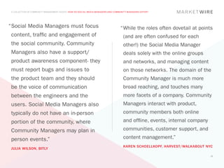 A COLLECTION OF COMMUNITY MANAGEMENT ADVICE: HOW DO SOCIAL MEDIA MANAGERS AND COMMUNITY MANAGERS DIFFER?




“	 ocial Media Managers must focus
 S                                                                                 “	 hile the roles often dovetail at points
                                                                                    W
 content, traffic and engagement of                                                  (and are often confused for each
 the social community. Community                                                     other!) the Social Media Manager
 Managers also have a support/                                                       deals solely with the online groups
 product awareness component- they                                                   and networks, and managing content
 must report bugs and issues to                                                      on those networks. The domain of the
 the product team and they should                                                    Community Manager is much more
 be the voice of communication                                                       broad reaching, and touches many
 between the engineers and the                                                       more facets of a company. Community
 users. Social Media Managers also                                                   Managers interact with product,
 typically do not have an in-person                                                  community members both online
 portion of the community, where                                                     and offline, events, internal company
 Community Managers may plan in                                                      communities, customer support, and
 person events.”                                                                     content management.”
                                                                                     KAREN SCHOELLKOPF, HARVEST/WALKABOUT NYC
 JULIA WILSON, BITLY
                                                                                                                             10
 
