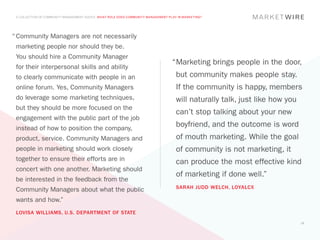 A COLLECTION OF COMMUNITY MANAGEMENT ADVICE: WHAT ROLE DOES COMMUNITY MANAGEMENT PLAY IN MARKETING?




“	Community Managers are not necessarily
 marketing people nor should they be.
 You should hire a Community Manager
                                                                                    “	 arketing brings people in the door,
                                                                                     M
 for their interpersonal skills and ability
 to clearly communicate with people in an                                             but community makes people stay.
 online forum. Yes, Community Managers                                                If the community is happy, members
 do leverage some marketing techniques,                                               will naturally talk, just like how you
 but they should be more focused on the
                                                                                      can’t stop talking about your new
 engagement with the public part of the job
 instead of how to position the company,
                                                                                      boyfriend, and the outcome is word
 product, service. Community Managers and                                             of mouth marketing. While the goal
 people in marketing should work closely                                              of community is not marketing, it
 together to ensure their efforts are in                                              can produce the most effective kind
 concert with one another. Marketing should
                                                                                      of marketing if done well.”
 be interested in the feedback from the
                                                                                      SARAH JUDD WELCH, LOYALCX
 Community Managers about what the public
 wants and how.”
 LOVISA WILLIAMS, U.S. DEPARTMENT OF STATE
                                                                                                                               13
 