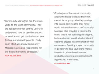 A COLLECTION OF COMMUNITY MANAGEMENT ADVICE: WHAT ROLE DOES COMMUNITY MANAGEMENT PLAY IN MARKETING?




                                                                                    “	 reating an online social community
                                                                                     C
                                                                                      allows the brand to create their own
“	 ommunity Managers are the main
 C                                                                                    casual focus group, who they can tap
 voice to the user community. They                                                    into in and gain insights they never
                                                                                      would in formal research. A Community
 are responsible for getting users to
                                                                                      Manager also provides a voice to the
 understand how to use the product
                                                                                      brand that is not speaking ad slogans,
 or service and get excited about new
                                                                                      but as a human would, which makes it
 features and developments. Early
                                                                                      easier to engage in a conversation with
 on in start-ups many Community                                                       consumers. Creating a loyal community
 Managers are also responsible for                                                    of people who love your brand makes
 the basic marketing strategies.”                                                     it easier to share brand news or
 JULIA WILSON, BITLY                                                                  products, since you are sharing it with
                                                                                      a group you know cares.”
                                                                                      REB CARLSON, MKG


                                                                                                                                14
 