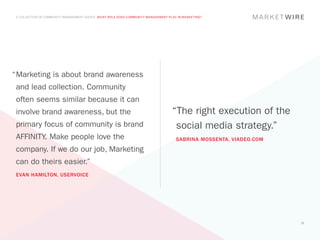 A COLLECTION OF COMMUNITY MANAGEMENT ADVICE: WHAT ROLE DOES COMMUNITY MANAGEMENT PLAY IN MARKETING?




“	 arketing is about brand awareness
 M
 and lead collection. Community
 often seems similar because it can
 involve brand awareness, but the                                                   “The right execution of the
 primary focus of community is brand                                                 social media strategy.”
 AFFINITY. Make people love the                                                       SABRINA MOSSENTA, VIADEO.COM
 company. If we do our job, Marketing
 can do theirs easier.”
 EVAN HAMILTON, USERVOICE




                                                                                                                     15
 