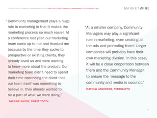 A COLLECTION OF COMMUNITY MANAGEMENT ADVICE: WHAT ROLE DOES COMMUNITY MANAGEMENT PLAY IN MARKETING?




“	 ommunity management plays a huge
 C
 role in marketing in that it makes the                                             “	 t a smaller company, Community
                                                                                     A
 marketing process so much easier. At                                                 Managers may play a significant
 a conference last year, our marketing                                                role in marketing, even creating all
 team came up to me and thanked me
                                                                                      the ads and promoting them! Larger
 because by the time they spoke to
                                                                                      companies will probably have their
 prospective or existing clients, they
                                                                                      own marketing division. In this case,
 already loved us and were wanting
                                                                                      it will be a close cooperation between
 to know more about the product. Our
 marketing team didn’t need to spend
                                                                                      them and the Community Manager
 their time convincing the client that                                                to ensure the message to the
 our team itself was something to                                                     community and media is succinct.”
 believe in, they already wanted to                                                   MATHEW ANDERSON, PETROGLYPH

 be a part of what we were doing.”
 SHERRIE RHODE, SWEET TOOTH


                                                                                                                              16
 